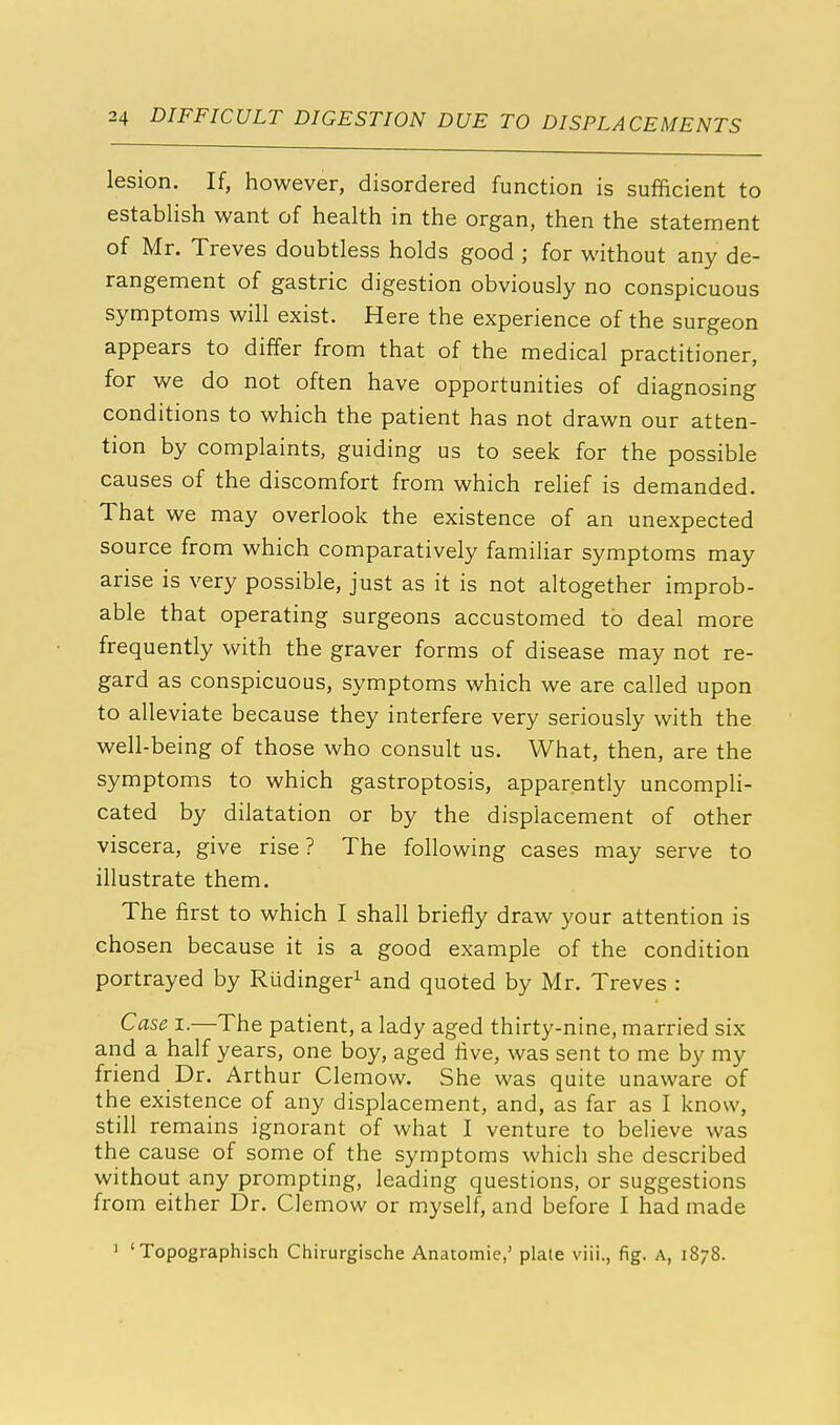 lesion. If, however, disordered function is sufficient to establish want of health in the organ, then the statement of Mr. Treves doubtless holds good ; for without any de- rangement of gastric digestion obviously no conspicuous symptoms will exist. Here the experience of the surgeon appears to differ from that of the medical practitioner, for we do not often have opportunities of diagnosing conditions to which the patient has not drawn our atten- tion by complaints, guiding us to seek for the possible causes of the discomfort from which relief is demanded. That we may overlook the existence of an unexpected source from which comparatively familiar symptoms may arise is very possible, just as it is not altogether improb- able that operating surgeons accustomed to deal more frequently with the graver forms of disease may not re- gard as conspicuous, symptoms which we are called upon to alleviate because they interfere very seriously with the well-being of those who consult us. What, then, are the symptoms to which gastroptosis, apparently uncompli- cated by dilatation or by the displacement of other viscera, give rise? The following cases may serve to illustrate them. The first to which I shall briefly draw your attention is chosen because it is a good example of the condition portrayed by Rudinger1 and quoted by Mr. Treves : Case i.—The patient, a lady aged thirty-nine, married six and a half years, one boy, aged five, was sent to me by my friend Dr. Arthur Clemow. She was quite unaware of the existence of any displacement, and, as far as I know, still remains ignorant of what I venture to believe was the cause of some of the symptoms which she described without any prompting, leading questions, or suggestions from either Dr. Clemow or myself, and before I had made 1 'Topographisch Chirurgische Anatomie,' plate viii., fig. A, 1878.
