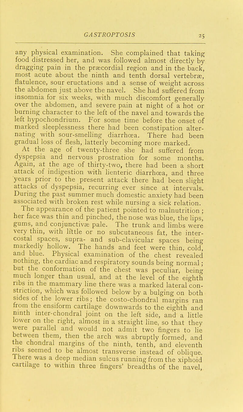 any physical examination. She complained that taking food distressed her, and was followed almost directly by dragging pain in the precordial region and in the back, most acute about the ninth and tenth dorsal vertebras, flatulence, sour eructations and a sense of weight across the abdomen just above the navel. She had suffered from insomnia for six weeks, with much discomfort generally over the abdomen, and severe pain at night of a hot or burning character to the left of the navel and towards the left hypochondrium. For some time before the onset of marked sleeplessness there had been constipation alter- nating with sour-smelling diarrhoea. There had been gradual loss of flesh, latterly becoming more marked. At the age of twenty-three she had suffered from dyspepsia and nervous prostration for some months. Again, at the age of thirty-two, there had been a short attack of indigestion with lienteric diarrhoea, and three years prior to the present attack there had been slight attacks of dyspepsia, recurring ever since at intervals. During the past summer much domestic anxiety had been associated with broken rest while nursing a sick relation. The appearance of the patient pointed to malnutrition ; her face was thin and pinched, the nose was blue, the lips, gums, and conjunctivas pale. The trunk and limbs were very thin, with little or no subcutaneous fat, the inter- costal spaces, supra- and sub-clavicular spaces being markedly hollow. The hands and feet were thin, cold, and blue. Physical examination of the chest revealed nothing, the cardiac and respiratory sounds being normal; but the conformation of the chest was peculiar, being much longer than usual, and at the level of the eighth ribs in the mammary line there was a marked lateral con- striction, which was followed below by a bulging on both sides of the lower ribs; the costo-chondral margins ran from the ensiform cartilage downwards to the eighth and ninth inter-chondral joint on the left side, and a little lower on the right, almost in a straight line, so that they were parallel and would not admit two fingers to lie between them, then the arch was abruptly formed, and the chondral margins of the ninth, tenth, and eleventh ribs seemed to be almost transverse instead of oblique. There was a deep median sulcus running from the xiphoid cartilage to within three fingers' breadths of the navel,