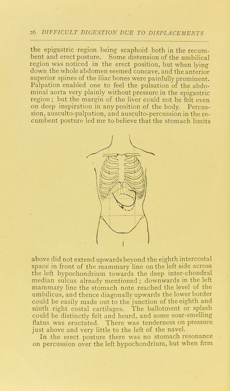 the epigastric region being scaphoid both in the recum- bent and erect posture. Some distension of the umbilical region was noticed in the erect position, but when lying down the whole abdomen seemed concave, and the anterior superior spines of the iliac bones were painfully prominent. Palpation enabled one to feel the pulsation of the abdo- minal aorta very plainly without pressure in the epigastric region; but the margin of the liver could not be felt even on deep inspiration in any position of the body. Percus- sion, ausculto-palpation, and ausculto-percussion in the re- cumbent posture led me to believe that the stomach limits above did not extend upwards beyond the eighth intercostal space in front of the mammary line on the left side across the left hypochondrium towards the deep inter-chondral median sulcus already mentioned ; downwards in the left mammary line the stomach note reached the level of the umbilicus, and thence diagonally upwards the lower border could be easily made out to the junction of the eighth and ninth right costal cartilages. The ballotment or splash could be distinctly felt and heard, and some sour-smelling flatus was eructated. There was tenderness on pressure just above and very little to the left of the navel. In the erect posture there was no stomach resonance on percussion over the left hypochondrium, but when firm