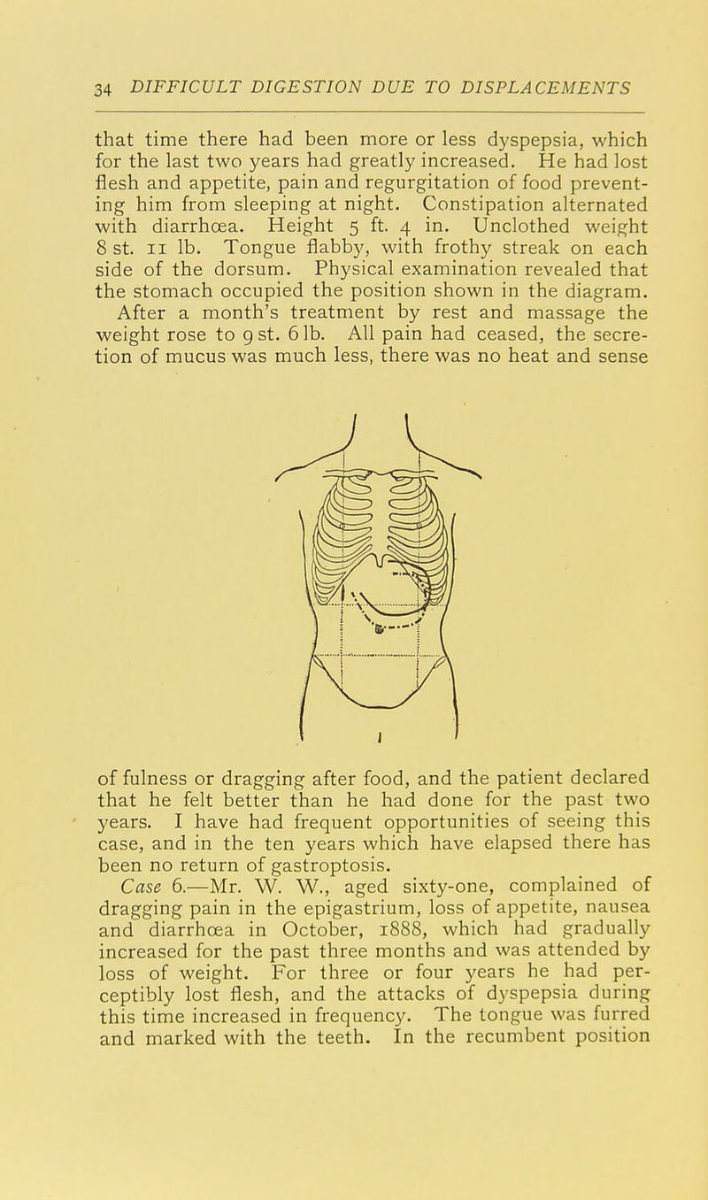 that time there had been more or less dyspepsia, which for the last two years had greatly increased. He had lost flesh and appetite, pain and regurgitation of food prevent- ing him from sleeping at night. Constipation alternated with diarrhoea. Height 5 ft. 4 in. Unclothed weight 8 st. 11 lb. Tongue flabby, with frothy streak on each side of the dorsum. Physical examination revealed that the stomach occupied the position shown in the diagram. After a month's treatment by rest and massage the weight rose to 9 st. 6 lb. All pain had ceased, the secre- tion of mucus was much less, there was no heat and sense of fulness or dragging after food, and the patient declared that he felt better than he had done for the past two years. I have had frequent opportunities of seeing this case, and in the ten years which have elapsed there has been no return of gastroptosis. Case 6.—Mr. W. W., aged sixty-one, complained of dragging pain in the epigastrium, loss of appetite, nausea and diarrhoea in October, 1888, which had gradually increased for the past three months and was attended by loss of weight. For three or four years he had per- ceptibly lost flesh, and the attacks of dyspepsia during this time increased in frequency. The tongue was furred and marked with the teeth. In the recumbent position
