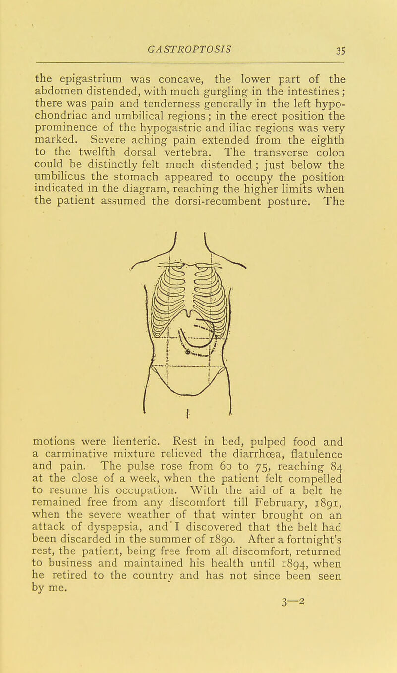 the epigastrium was concave, the lower part of the abdomen distended, with much gurgling in the intestines ; there was pain and tenderness generally in the left hypo- chondriac and umbilical regions; in the erect position the prominence of the hypogastric and iliac regions was very marked. Severe aching pain extended from the eighth to the twelfth dorsal vertebra. The transverse colon could be distinctly felt much distended ; just below the umbilicus the stomach appeared to occupy the position indicated in the diagram, reaching the higher limits when the patient assumed the dorsi-recumbent posture. The motions were lienteric. Rest in bed, pulped food and a carminative mixture relieved the diarrhoea, flatulence and pain. The pulse rose from 60 to 75, reaching 84 at the close of a week, when the patient felt compelled to resume his occupation. With the aid of a belt he remained free from any discomfort till February, 1891, when the severe weather of that winter brought on an attack of dyspepsia, and'I discovered that the belt had been discarded in the summer of i8go. After a fortnight's rest, the patient, being free from all discomfort, returned to business and maintained his health until 1894, when he retired to the country and has not since been seen by me. 3—2