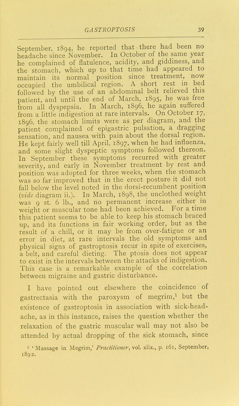 September, 1894, he reported that there had been no headache since November. In October of the same year he complained of flatulence, acidity, and giddiness, and the stomach, which up to that time had appeared to maintain its normal position since treatment, now occupied the umbilical region. A short rest in bed followe d by the use of an abdominal belt relieved this patient, and until the end of March, 1895, he was free from all dyspepsia. In March, 1896, he again suffered from a little indigestion at rare intervals. On October 17, 1896, the stomach limits were as per diagram, and the patient complained of epigastric pulsation, a dragging sensation, and nausea with pain about the dorsal region. He kept fairly well till April, 1897, when he had influenza, and some slight dyspeptic symptoms followed thereon. In September these symptoms recurred with greater severity, and early in November treatment by rest and position was adopted for three weeks, when the stomach was so far improved that in the erect posture it did not fall below the level noted in the dorsi-recumbent position (vide diagram ii.). In March, 1898, the unclothed weight was 9 st. 6 lb., and no permanent increase either in weight or muscular tone had been achieved. For a time this patient seems to be able to keep his stomach braced up, and its functions in fair working order, but as the result of a chill, or it may be from over-fatigue or an error in diet, at rare intervals the old symptoms and physical signs of gastroptosis recur in spite of exercises, a belt, and careful dieting. The ptosis does not appear to exist in the intervals between the attacks of indigestion. This case is a remarkable example of the correlation between migraine and gastric disturbance. I have pointed out elsewhere the coincidence of gastrectasia with the paroxysm of megrim,1 but the existence of gastroptosis in association with sick-head- ache, as in this instance, raises the question whether the relaxation of the gastric muscular wall may not also be attended by actual dropping of the sick stomach, since 1 ' Massage in Megrim,' Practitioner, vol. xlix., p. 161, September, 1892.
