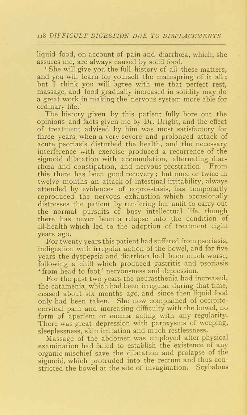 liquid food, on account of pain and diarrhoea, which, she assures me, are always caused by solid food. ' She will give you the full history of all these matters, and you will learn for yourself the mainspring of it all; but I think you will agree with me that perfect rest, massage, and food gradually increased in solidity may do a great work in making the nervous system more able for ordinary life.' The history given by this patient fully bore out the opinions and facts given me by Dr. Bright, and the effect of treatment advised by him was most satisfactory for three years, when a very severe and prolonged attack of acute psoriasis disturbed the health, and the necessary interference with exercise produced a recurrence of the sigmoid dilatation with accumulation, alternating diar- rhoea and constipation, and nervous prostration. From this there has been good recovery ; but once or twice in twelve months an attack of intestinal irritability, always attended by evidences of copro-stasis, has temporarily reproduced the nervous exhaustion which occasionally distresses the patient by rendering her unfit to carry out the normal pursuits of busy intellectual life, though there has never been a relapse into the condition of ill-health which led to the adoption of treatment eight years ago. For twenty years this patient had suffered from psoriasis, indigestion with irregular action of the bowel, and for five years the dyspepsia and diarrhoea had been much worse, following a chill which produced gastritis and psoriasis ' from head to foot,' nervousness and depression. For the past two years the neurasthenia had increased, the catamenia, which had been irregular during that time, ceased about six months ago, and since then liquid food only had been taken. She now complained of occipito- cervical pain and increasing difficulty with the bowel, no form of aperient or enema acting with any regularity. There was great depression with paroxysms of weeping, sleeplessness, skin irritation and much restlessness. Massage of the abdomen was employed after physical examination had failed to establish the existence of any organic mischief save the dilatation and prolapse of the sigmoid, which protruded into the rectum and thus con- stricted the bowel at the site of invagination. Scybalous