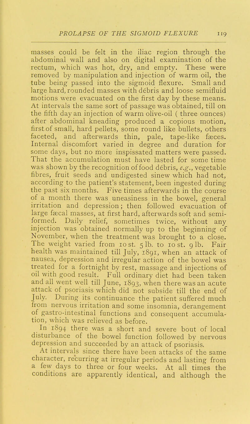 masses could be felt in the iliac region through the abdominal wall and also on digital examination of the rectum, which was hot, dry, and empty. These were removed by manipulation and injection of warm oil, the tube being passed into the sigmoid flexure. Small and large hard, rounded masses with debris and loose semifluid motions were evacuated on the first day by these means. At intervals the same sort of passage was obtained, till on the fifth day an injection of warm olive-oil ( three ounces) after abdominal kneading produced a copious motion, first of small, hard pellets, some round like bullets, others faceted, and afterwards thin, pale, tape-like fasces. Internal discomfort varied in degree and duration for some days, but no more inspissated matters were passed. That the accumulation must have lasted for some time was shown by the recognition of food debris, e.g., vegetable fibres, fruit seeds and undigested sinew which had not, according to the patient's statement, been ingested during the past six months. Five times afterwards in the course of a month there was uneasiness in the bowel, general irritation and depression; then followed evacuation of large faecal masses, at first hard, afterwards soft and semi- formed. Daily relief, sometimes twice, without any injection was obtained normally up to the beginning of November, when the treatment was brought to a close. The weight varied from 10 st. 5 lb. to 10 st. 9 lb. Fair health was maintained till July, 1891, when an attack of nausea, depression and irregular action of the bowel was treated for a fortnight by rest, massage and injections of oil with good result. Full ordinary diet had been taken and all went well till June, 1893, when there was an acute attack of psoriasis which did not subside till the end of July. During its continuance the patient suffered much from nervous irritation and some insomnia, derangement of gastro-intestinal functions and consequent accumula- tion, which was relieved as before. In 1894 there was a short and severe bout of local disturbance of the bowel function followed by nervous depression and succeeded by an attack of psoriasis. At intervals since there have been attacks of the same character, recurring at irregular periods and lasting from a few days to three or four weeks. At all times the conditions are apparently identical, and although the