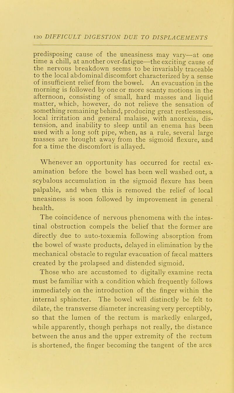 predisposing cause of the uneasiness may vary—at one time a chill, at another over-fatigue—the exciting cause of the nervous breakdown seems to be invariably traceable to the local abdominal discomfort characterized by a sense of insufficient relief from the bowel. An evacuation in the morning is followed by one or more scanty motions in the afternoon, consisting of small, hard masses and liquid matter, which, however, do not relieve the sensation of something remaining behind, producing great restlessness, local irritation and general malaise, with anorexia, dis- tension, and inability to sleep until an enema has been used with a long soft pipe, when, as a rule, several large masses are brought away from the sigmoid flexure, and for a time the discomfort is allayed. Whenever an opportunity has occurred for rectal ex- amination before the bowel has been well washed out, a scybalous accumulation in the sigmoid flexure has been palpable, and when this is removed the relief of local uneasiness is soon followed by improvement in general health. The coincidence of nervous phenomena with the intes- tinal obstruction compels the belief that the former are directly due to auto-toxaemia following absorption from the bowel of waste products, delayed in elimination by the mechanical obstacle to regular evacuation of faecal matters created by the prolapsed and distended sigmoid. Those who are accustomed to digitally examine recta must be familiar with a condition which frequently follows immediately on the introduction of the finger within the internal sphincter. The bowel will distinctly be felt to dilate, the transverse diameter increasing very perceptibly, so that the lumen of the rectum is markedly enlarged, while apparently, though perhaps not really, the distance between the anus and the upper extremity of the rectum is shortened, the finger becoming the tangent of the arcs