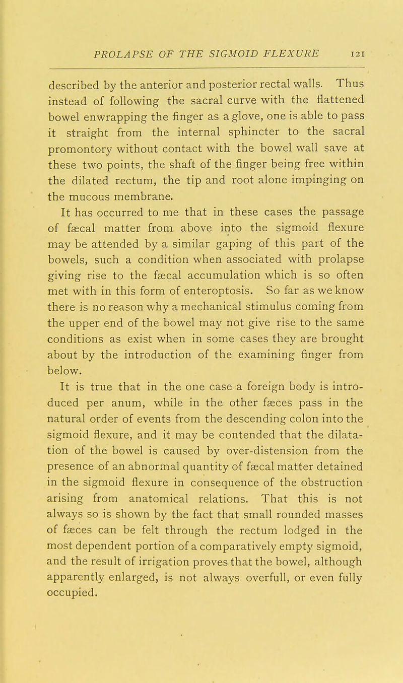 described by the anterior and posterior rectal walls. Thus instead of following the sacral curve with the flattened bowel enwrapping the finger as a glove, one is able to pass it straight from the internal sphincter to the sacral promontory without contact with the bowel wall save at these two points, the shaft of the finger being free within the dilated rectum, the tip and root alone impinging on the mucous membrane. It has occurred to me that in these cases the passage of faecal matter from above into the sigmoid flexure may be attended by a similar gaping of this part of the bowels, such a condition when associated with prolapse giving rise to the faecal accumulation which is so often met with in this form of enteroptosis. So far as we know there is no reason why a mechanical stimulus coming from the upper end of the bowel may not give rise to the same conditions as exist when in some cases they are brought about by the introduction of the examining finger from below. It is true that in the one case a foreign body is intro- duced per anum, while in the other faeces pass in the natural order of events from the descending colon into the sigmoid flexure, and it may be contended that the dilata- tion of the bowel is caused by over-distension from the presence of an abnormal quantity of faecal matter detained in the sigmoid flexure in consequence of the obstruction arising from anatomical relations. That this is not always so is shown by the fact that small rounded masses of faeces can be felt through the rectum lodged in the most dependent portion of a comparatively empt)' sigmoid, and the result of irrigation proves that the bowel, although apparently enlarged, is not always overfull, or even fully occupied.