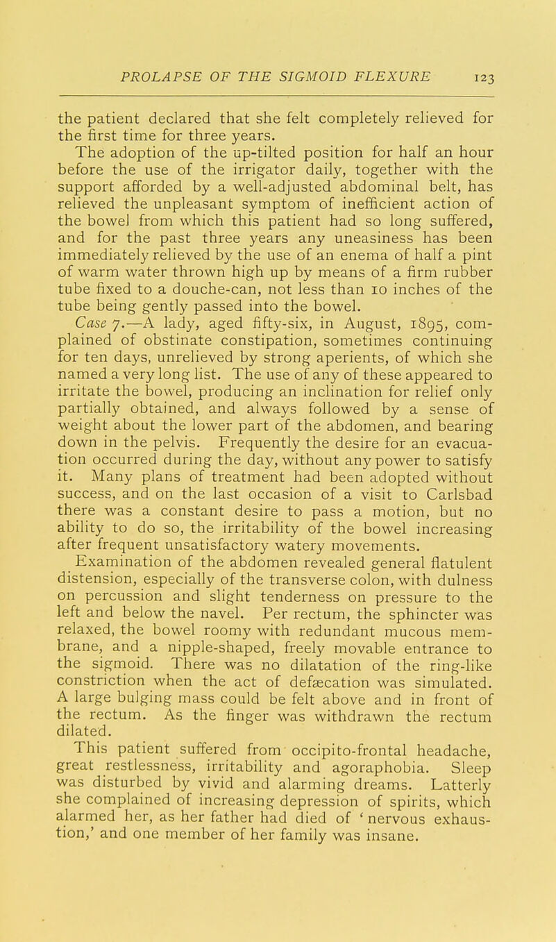 the patient declared that she felt completely relieved for the first time for three years. The adoption of the up-tilted position for half an hour before the use of the irrigator daily, together with the support afforded by a well-adjusted abdominal belt, has relieved the unpleasant symptom of inefficient action of the bowel from which this patient had so long suffered, and for the past three years any uneasiness has been immediately relieved by the use of an enema of half a pint of warm water thrown high up by means of a firm rubber tube fixed to a douche-can, not less than 10 inches of the tube being gently passed into the bowel. Case 7.—A lady, aged fifty-six, in August, 1895, com- plained of obstinate constipation, sometimes continuing for ten days, unrelieved by strong aperients, of which she named a very long list. The use of any of these appeared to irritate the bowel, producing an inclination for relief only partially obtained, and always followed by a sense of weight about the lower part of the abdomen, and bearing down in the pelvis. Frequently the desire for an evacua- tion occurred during the day, without any power to satisfy it. Many plans of treatment had been adopted without success, and on the last occasion of a visit to Carlsbad there was a constant desire to pass a motion, but no ability to do so, the irritability of the bowel increasing after frequent unsatisfactory watery movements. Examination of the abdomen revealed general flatulent distension, especially of the transverse colon, with dulness on percussion and slight tenderness on pressure to the left and below the navel. Per rectum, the sphincter was relaxed, the bowel roomy with redundant mucous mem- brane, and a nipple-shaped, freely movable entrance to the sigmoid. There was no dilatation of the ring-like constriction when the act of defalcation was simulated. A large bulging mass could be felt above and in front of the rectum. As the finger was withdrawn the rectum dilated. This patient suffered from occipitofrontal headache, great restlessness, irritability and agoraphobia. Sleep was disturbed by vivid and alarming dreams. Latterly she complained of increasing depression of spirits, which alarmed her, as her father had died of ' nervous exhaus- tion,' and one member of her family was insane.