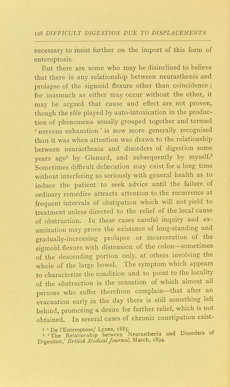 2 necessary to insist further on the import of this form of enteroptosis. But there are some who may be disinclined to believe that there is any relationship between neurasthenia and prolapse of the sigmoid flexure other than coincidence ; for inasmuch as either may occur without the other, it may be argued that cause and effect are not proven, though the role played by auto-intoxication in the produc- tion of phenomena usually grouped together and termed ' nervous exhaustion ' is now more generally recognised than it was when attention was drawn to the relationship between neurasthenia and disorders of digestion some years ago1 by Glenard, and subsequently by myself Sometimes difficult defalcation may exist for a long time without interfering so seriously with general health as to induce the patient to seek advice until the failure of ordinary remedies attracts attention to the recurrence at frequent intervals of obstipation which will not yield to treatment unless directed to the relief of the local cause of obstruction. In these cases careful inquiry and ex- amination may prove the existence of long-standing and gradually-increasing prolapse or incarceration of the sigmoid flexure with distension of the colon—sometimes of the descending portion only, at others involving the whole of the large bowel. The symptom which appears to characterize the condition and to point to the locality of the obstruction is the sensation of which almost all persons who suffer therefrom complain—that after an evacuation early in the day there is still something left behind, promoting a desire for further relief, which is not obtained. In several cases of chronic constipation exist- 1 ' De l'Enteroptose,'Lyons, 1885. 2 'The Relationship between Neurasthenia and Disorders 01 Digestion,' British Medical Journal, March, 1894.