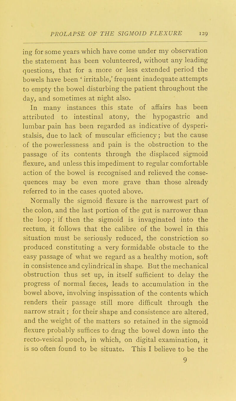ing for some years which have come under my observation the statement has been volunteered, without any leading questions, that for a more or less extended period the bowels have been ' irritable,' frequent inadequate attempts to empty the bowel disturbing the patient throughout the day, and sometimes at night also. In many instances this state of affairs has been attributed to intestinal atony, the hypogastric and lumbar pain has been regarded as indicative of dysperi- stalsis, due to lack of muscular efficiency; but the cause of the powerlessness and pain is the obstruction to the passage of its contents through the displaced sigmoid flexure, and unless this impediment to regular comfortable action of the bowel is recognised and relieved the conse- quences may be even more grave than those already referred to in the cases quoted above. Normally the sigmoid flexure is the narrowest part of the colon, and the last portion of the gut is narrower than the loop; if then the sigmoid is invaginated into the rectum, it follows that the calibre of the bowel in this situation must be seriously reduced, the constriction so produced constituting a very formidable obstacle to the easy passage of what we regard as a healthy motion, soft in consistence and cylindrical in shape. But the mechanical obstruction thus set up, in itself sufficient to delay the progress of normal faeces, leads to accumulation in the bowel above, involving inspissation of the contents which renders their passage still more difficult through the narrow strait; for their shape and consistence are altered, and the weight of the matters so retained in the sigmoid flexure probably suffices to drag the bowel down into the recto-vesical pouch, in which, on digital examination, it is so often found to be situate. This I believe to be the 9