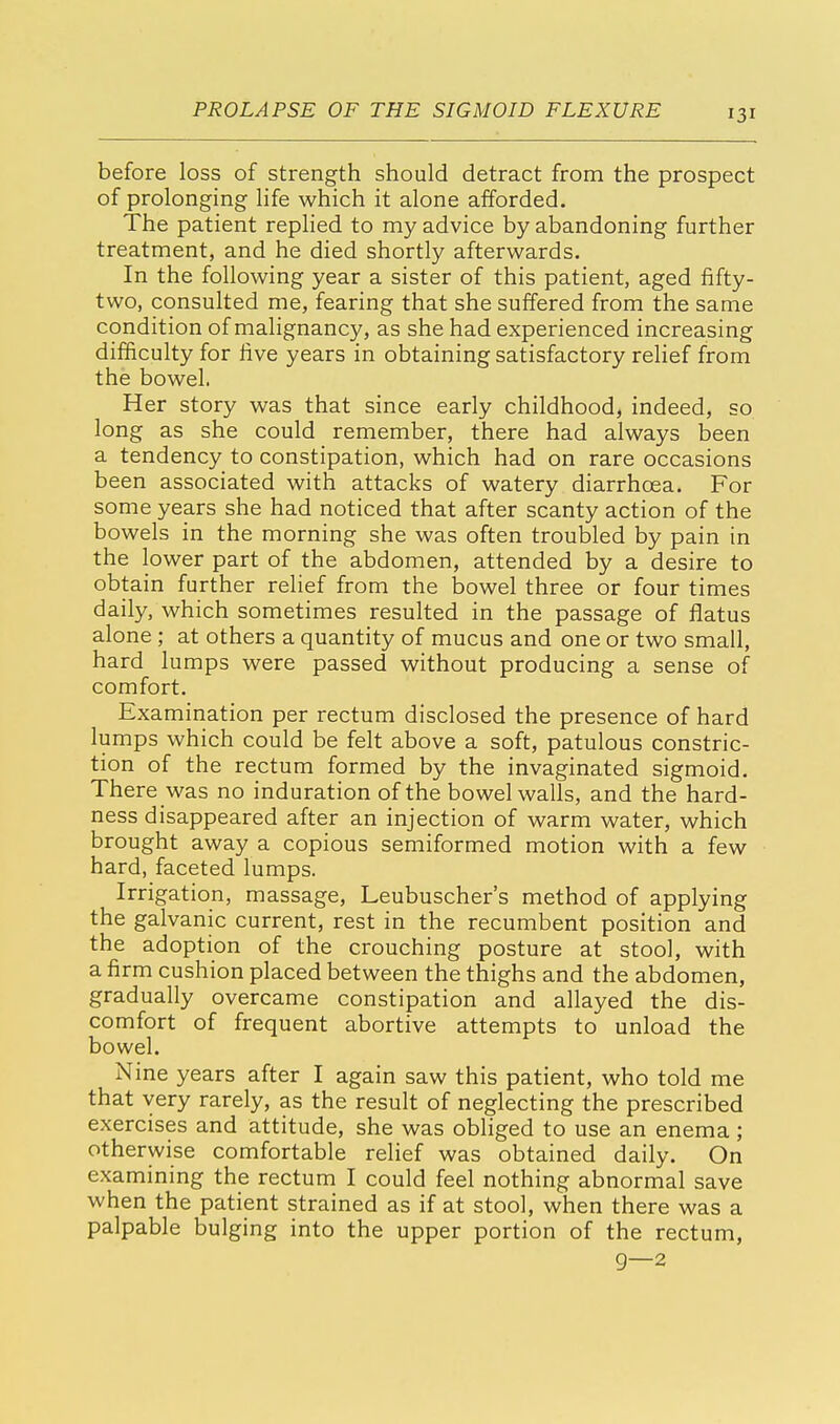 before loss of strength should detract from the prospect of prolonging life which it alone afforded. The patient replied to my advice by abandoning further treatment, and he died shortly afterwards. In the following year a sister of this patient, aged fifty- two, consulted me, fearing that she suffered from the same condition of malignancy, as she had experienced increasing difficulty for five years in obtaining satisfactory relief from the bowel. Her story was that since early childhood, indeed, so long as she could remember, there had always been a tendency to constipation, which had on rare occasions been associated with attacks of watery diarrhoea. For some years she had noticed that after scanty action of the bowels in the morning she was often troubled by pain in the lower part of the abdomen, attended by a desire to obtain further relief from the bowel three or four times daily, which sometimes resulted in the passage of flatus alone ; at others a quantity of mucus and one or two small, hard lumps were passed without producing a sense of comfort. Examination per rectum disclosed the presence of hard lumps which could be felt above a soft, patulous constric- tion of the rectum formed by the invaginated sigmoid. There was no induration of the bowel walls, and the hard- ness disappeared after an injection of warm water, which brought away a copious semiformed motion with a few hard, faceted lumps. Irrigation, massage, Leubuscher's method of applying the galvanic current, rest in the recumbent position and the adoption of the crouching posture at stool, with a firm cushion placed between the thighs and the abdomen, gradually overcame constipation and allayed the dis- comfort of frequent abortive attempts to unload the bowel. Nine years after I again saw this patient, who told me that very rarely, as the result of neglecting the prescribed exercises and attitude, she was obliged to use an enema ; otherwise comfortable relief was obtained daily. On examining the rectum I could feel nothing abnormal save when the patient strained as if at stool, when there was a palpable bulging into the upper portion of the rectum, 9—2