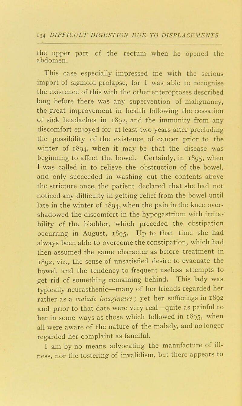 the upper part of the rectum when he opened the abdomen. This case especially impressed me with the serious import of sigmoid prolapse, for I was able to recognise the existence of this with the other enteroptoses described long before there was any supervention of malignancy, the great improvement in health following the cessation of sick headaches in 1892, and the immunity from any discomfort enjoyed for at least two years after precluding the possibility of the existence of cancer prior to the winter of 1894, when it may be that the disease was beginning to affect the bowel. Certainly, in 1895, when I was called in to relieve the obstruction of the bowel, and only succeeded in washing out the contents above the stricture once, the patient declared that she had not noticed any difficulty in getting relief from the bowel until late in the winter of 1894, when the pain in the knee over- shadowed the discomfort in the hypogastrium with irrita- bility of the bladder, which preceded the obstipation occurring in August, 1895. Up to that time she had always been able to overcome the constipation, which had then assumed the same character as before treatment in 1892, viz., the sense of unsatisfied desire to evacuate the bowel, and the tendency to frequent useless attempts to get rid of something remaining behind. This lady was typically neurasthenic—many of her friends regarded her rather as a malade imaginaire ; yet her sufferings in 1892 and prior to that date were very real—quite as painful to her in some ways as those which followed in 1895, when all were aware of the nature of the malady, and no longer regarded her complaint as fanciful. I am by no means advocating the manufacture of ill- ness, nor the fostering of invalidism, but there appears to