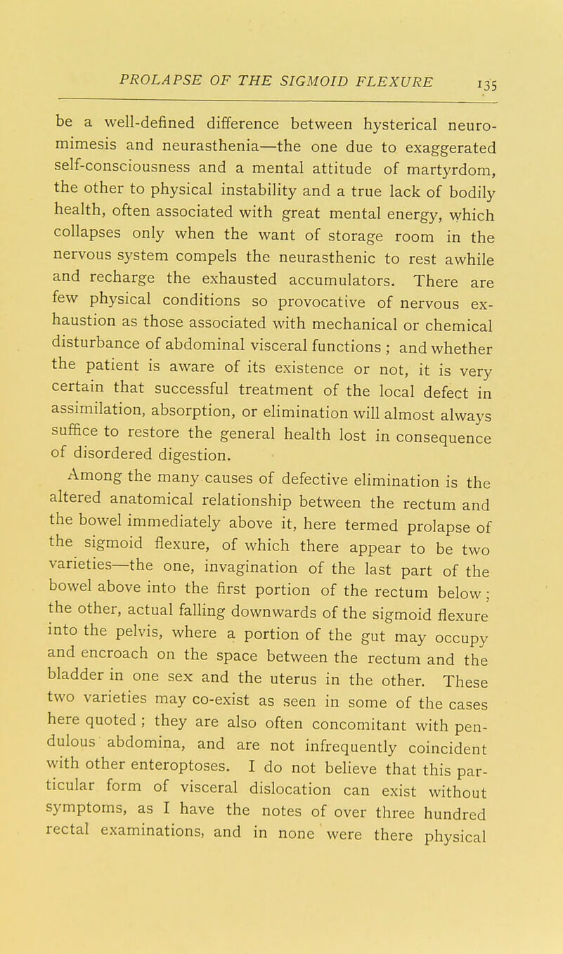 be a well-defined difference between hysterical neuro- mimesis and neurasthenia—the one due to exaggerated self-consciousness and a mental attitude of martyrdom, the other to physical instability and a true lack of bodily health, often associated with great mental energy, which collapses only when the want of storage room in the nervous system compels the neurasthenic to rest awhile and recharge the exhausted accumulators. There are few physical conditions so provocative of nervous ex- haustion as those associated with mechanical or chemical disturbance of abdominal visceral functions ; and whether the patient is aware of its existence or not, it is very certain that successful treatment of the local defect in assimilation, absorption, or elimination will almost always suffice to restore the general health lost in consequence of disordered digestion. Among the many causes of defective elimination is the altered anatomical relationship between the rectum and the bowel immediately above it, here termed prolapse of the sigmoid flexure, of which there appear to be two varieties—the one, invagination of the last part of the bowel above into the first portion of the rectum below; the other, actual falling downwards of the sigmoid flexure into the pelvis, where a portion of the gut may occupy and encroach on the space between the rectum and the bladder in one sex and the uterus in the other. These two varieties may co-exist as seen in some of the cases here quoted ; they are also often concomitant with pen- dulous abdomina, and are not infrequently coincident with other enteroptoses. I do not believe that this par- ticular form of visceral dislocation can exist without symptoms, as I have the notes of over three hundred rectal examinations, and in none were there physical