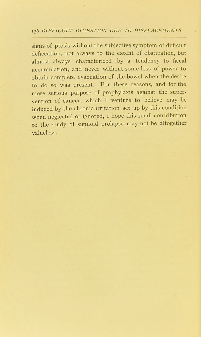 signs of ptosis without the subjective symptom of difficult defalcation, not always to the extent of obstipation, but almost always characterized by a tendency to faecal accumulation, and never without some loss of power to obtain complete evacuation of the bowel when the desire to do so was present. For these reasons, and for the more serious purpose of prophylaxis against the super- vention of cancer, which I venture to believe may be induced by the chronic irritation set up by this condition when neglected or ignored, I hope this small contribution to the study of sigmoid prolapse may not be altogether valueless.