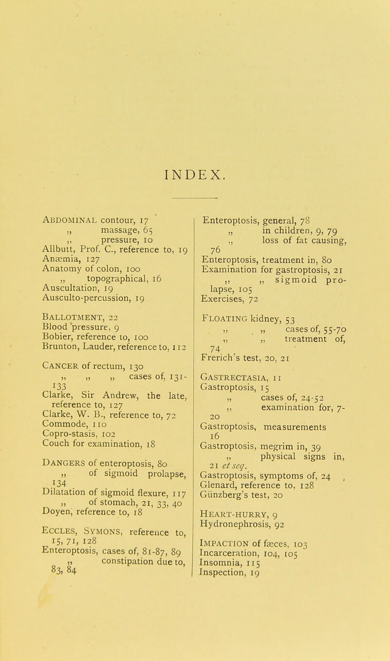 INDEX. Abdominal contour, 17 „ massage, 65 ,, pressure, 10 Allbutt, Prof. C, reference to, 19 Anaemia, 127 Anatomy of colon, 100 „ topographical, 16 Auscultation, 19 Ausculto-percussion, 19 Ballotment, 22 Blood 'pressure, 9 Bobier, reference to, 100 Brunton, Lauder, reference to, 112 Cancer of rectum, 130 „ „ „ cases of, 131- 133 Clarke, Sir Andrew, the late, reference to, 127 Clarke, W. B., reference to, 72 Commode, no Copro-stasis, 102 Couch for examination, 18 Dangers of enteroptosis, 80 „ of sigmoid prolapse, .f34 . Dilatation of sigmoid flexure, 117 „ of stomach, 21, 33, 40 Doyen, reference to, 18 Eccles, Symons, reference to, 15, 71, 128 Enteroptosis, cases of, 81-87, 89 „ constipation due to, 83, 84 Enteroptosis, general, 78 „ in children, 9, 79 ,, loss of fat causing, 76 Enteroptosis, treatment in, 80 Examination for gastroptosis, 21 ,, „ sigmoid pro- lapse, 105 Exercises, 72 Floating kidney, 53 „ „ cases of, 55-70 ,, „ treatment of, 74 French's test, 20, 21 Gastrectasia, II Gastroptosis, 15 „ cases of, 24-52 ,, examination for, 7- 20 Gastroptosis, measurements 16 Gastroptosis, megrim in, 39 „ physical signs in, 21 etseq. Gastroptosis, symptoms of, 24 Glenard, reference to, 128 Giinzberg's test, 20 Heart-hurry, 9 Hydronephrosis, 92 Impaction of faeces, 103 Incarceration, 104, 105 Insomnia, 115 Inspection, 19