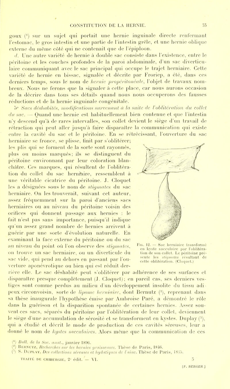 ^-•oux (') siif un sujel qui poiiail une hernie inguinale directe renfermant l'estomac, le gros intestin et une partie de l'intestin grêle, et une hernie oblique exlei'ue du même côté qui ne contenait que de l'épiploon. (/. Une autre vaii(''l(' de hernie à double sac consiste dans l'existence, entre le péritoine et les couches profondes de la paroi al)dominale, d'un sac diverlicu- hiire communiquant- avec le sac principal qui occupe le trajet herniaire. Cette variélé de hernie en bissac, signalée et décrite par Froriep, a été, dans ces derniers temps, sous le nom de hernie propériloiiéale, l'objet de travaux nom- breux. Nous ne ferons que la signaler à cette place, car nous aurons occasion de la (léciiic dans tous ses détails quand nous nous occuperons des fausses réductions et de la hernie inguinale congénitale. ■y Sacs cléslid/iilcs, rnodifîcatiom surve)iaiU à la kuIIc de robliléralion du collet du me. — Ouand une hernie est habituellement bien contenue et que l'intestin n'y descend qu'à de rares intervalles, son collet devient le siège d'un travail de rétraction qui peut aller jusqu'à faire disparaître la communication qui existe entre la cavité du sac et le péritoine. En se rétrécissant, l'ouverture du sac herniaire se fronce, se plisse, tînit par s'oblitérer; les plis (pii se forment de la sorte sont rayonnes, plus ou moins marqués; ils se distinguent du péritoine environnant par leur coloration blan- châtre. Ces marques, qui résultent de l'oblitéra- tion du collet du sac hernraire, ressemblent à une véritables cicatrice du péritoine. J. Cloquet l(>s a désignéc^s sous le nom de stigmates du sac herniaire. On les trouverait, suivant cet auteur, assez fréquenuiu'ul sur la paroi d'anciens sacs Iierniaires ou au niveau du péritoine voisin des orilices qui donnent passage aux hernies : le fait n'est pas sans importance, puisqu'il indique qu'un assez grand nombre de hernies arrivent à guérir par une sorte d évolution naturelle. En cxaminani la face externe du péritoine ou du sac au niveau du point où l'on observe des stie/iuates, on trouve un sac herniaire, ou un diverlicule du sac vide. (|ui ])cud au dehors en passant par l'ou- verture aponévrotiipu' ou bien qui es! réduit der- rière elle. Le sac déshabité peut s'oblitérer par adhérence de ses surfaces et disparaître presque complètement (J. Cloquet): en pareil cas, ses derniers ves- tiges sont comme perdus au milieu d'un développement insolite du tissu adi- peux circonvoisin, sorte de lipome heeiiiaire^ dord Bernutz {^), reprenant dans sa thèse inaugurale l'hypothèse émise par Ambroise Paré, a démontré le rôle dans la guérison et la disparition spontanée de certaines hernies. Assez sou- vent ces sacs, séparés du péritoine par l'oblitération de leur collet, deviennent le siège d'une accumulation de sérosité et se transforment en kystes. Duplay (^), i[\ù a étudié et décrit le mode de production de ces cavités séreuses, leur a donné le nom de ki/^tes sacculaires. Alors même que la communication de ces FiG. 12. — Sac herniaire Iransforniù en kyste sncculaire par l'oblitéra- lion de son collet. Le péritoine pré- sente les stigmales résultant de cette oblitération. (Cloquet.) l') Bull, de la Soc. unat., jaiiviei- lf<90. {-) Bernutz, Rcclicrclieis sur les hernies graisseuses. Thèse de Paris, I8i(). (') S. DupLw, Des collections séreuses et hydatiques de l'aine. Thèse de l^aris, iSG.j. Tli.VITL DE CHIRURGIE, 2' édit. VI.