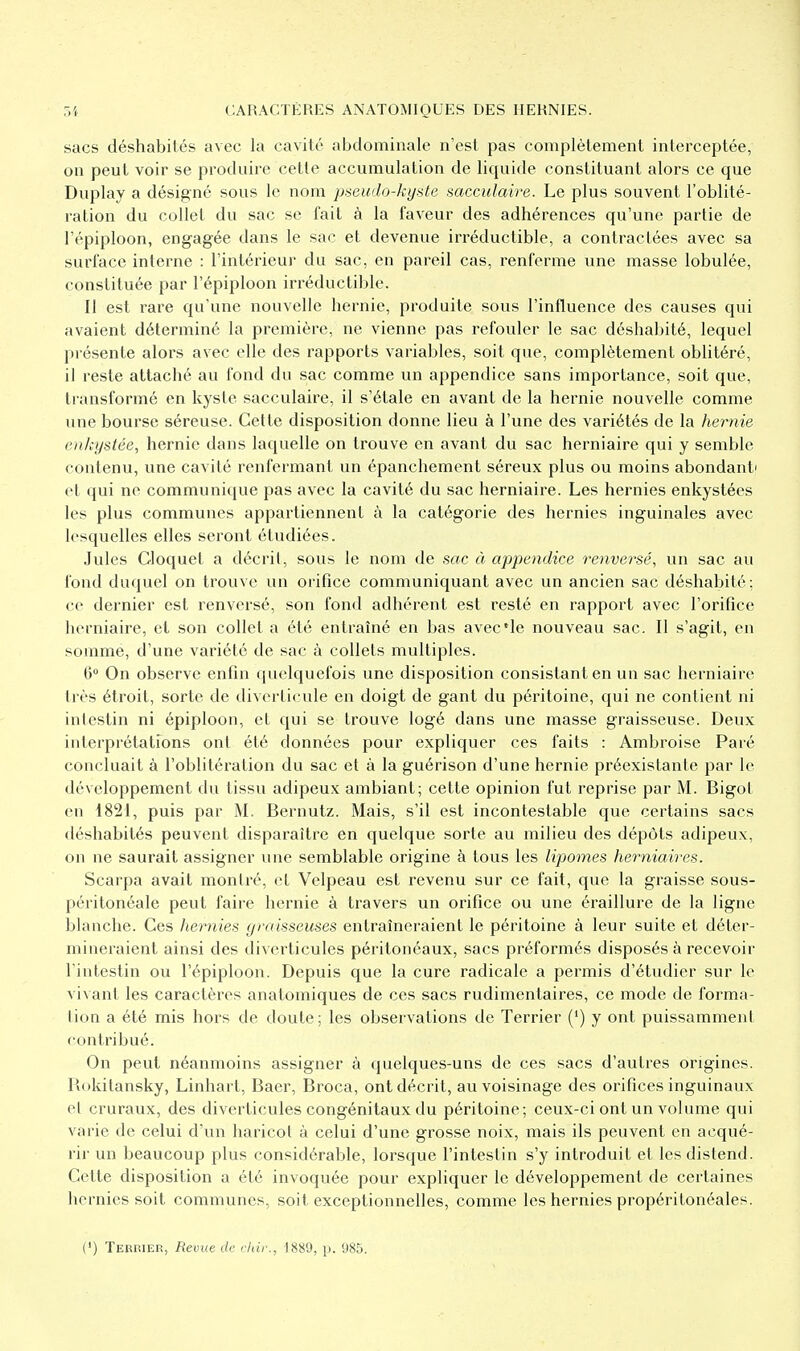 sacs déshabilés avec la cavité abdominale n'est pas complètement interceptée, on peut voir se produire cette accumulation de liquide constituant alors ce que Duplay a désigné sous le nom pseudo-kyste sacculaire. Le plus souvent l'oblité- ration du collet du sac se fait à la faveur des adhérences qu'une partie de l'épiploon, engagée dans le sac et devenue irréductible, a contractées avec sa surface interne : l'intérieur du sac, en pareil cas, renferme une masse lobulée, constituée par l'épiploon irréductible. Il est rare qu'une nouvelle hernie, produite sous l'influence des causes qui avaient déterminé la première, ne vienne pas refouler le sac déshabité, lequel présente alors avec elle des rapports variables, soit que, complètement oblitéré, il reste attaché au fond du sac comme un appendice sans importance, soit que, transformé en kyste sacculaire, il s'étale en avant de la hernie nouvelle comme une bourse séreuse. Cette disposition donne lieu à l'une des variétés de la hernie enkystée, hernie dans laquelle on trouve en avant du sac herniaire qui y semble contenu, une cavité renfermant un épanchement séreux plus ou moins abondant' et qui ne communique pas avec la cavité du sac herniaire. Les hernies enkystées les plus communes appartiennent à la catégorie des hernies inguinales avec lesquelles elles seront étudiées. Jules Cloquet a décrit, sous le nom de sac à appendice renversé, un sac au fond duquel on trouve un orifice communiquant avec un ancien sac déshabité; ce dernier est renvei'sé, son fond adhérent est resté en rapport avec l'orifice herniaire, et son collet a été entraîné en bas avec'le nouveau sac. Il s'agit, en somme, d'une variété de sac à collets multiples. 6° On observe enfin quelquefois une disposition consistant en un sac herniaire très étroit, sorte de diverticule en doigt de gant du péritoine, qui ne contient ni intestin ni épiploon, et qui se trouve logé dans une masse graisseuse. Deux interprétations ont été données pour expliquer ces faits : Ambroise Paré concluait à l'oblitération du sac et à la guérison d'une hernie préexistante par le développement du tissu adipeux ambiant; cette opinion fut reprise par M. Bigot en 1821, puis par M. Bernutz. Mais, s'il est incontestable que certains sacs déshabités peuvent disparaître en quelque sorte au milieu des dépôts adipeux, on ne saurait assigner une semblable origine à tous les lipomes herniaires. Scarpa avait montré, et Velpeau est revenu sur ce fait, que la graisse sous- péritonéale peut faire hernie à travers un orifice ou une éraillure de la ligne blanche. Ces hernies graisseuses entraîneraient le péritoine à leur suite et déter- mineraient ainsi des diverticules péritonéaux, sacs préformés disposés à recevoir l'intestin ou l'épiploon. Depuis que la cure radicale a permis d'étudier sur le vivant les caractères anatomiques de ces sacs rudimentaires, ce mode de forma- tion a été mis hors de doute; les observations de Terrier (*) y ont puissamment contribué. On peut néanmoins assigner à quelques-uns de ces sacs d'autres origines. Rokitansky, Linhart, Baer, Broca, ont décrit, au voisinage des orifices inguinaux et cruraux, des diverticules congénitaux du péritoine; ceux-ci ont un volume qui varie de celui d'un haricot à celui d'une grosse noix, mais ils peuvent en acqué- rir un beaucoup plus considérable, lorsque l'intestin s'y introduit et les distend. Cette disposition a été invoquée pour expliquer le développement de certaines hernies soit communes, soit exceptionnelles, comme les hernies propéritonéales.