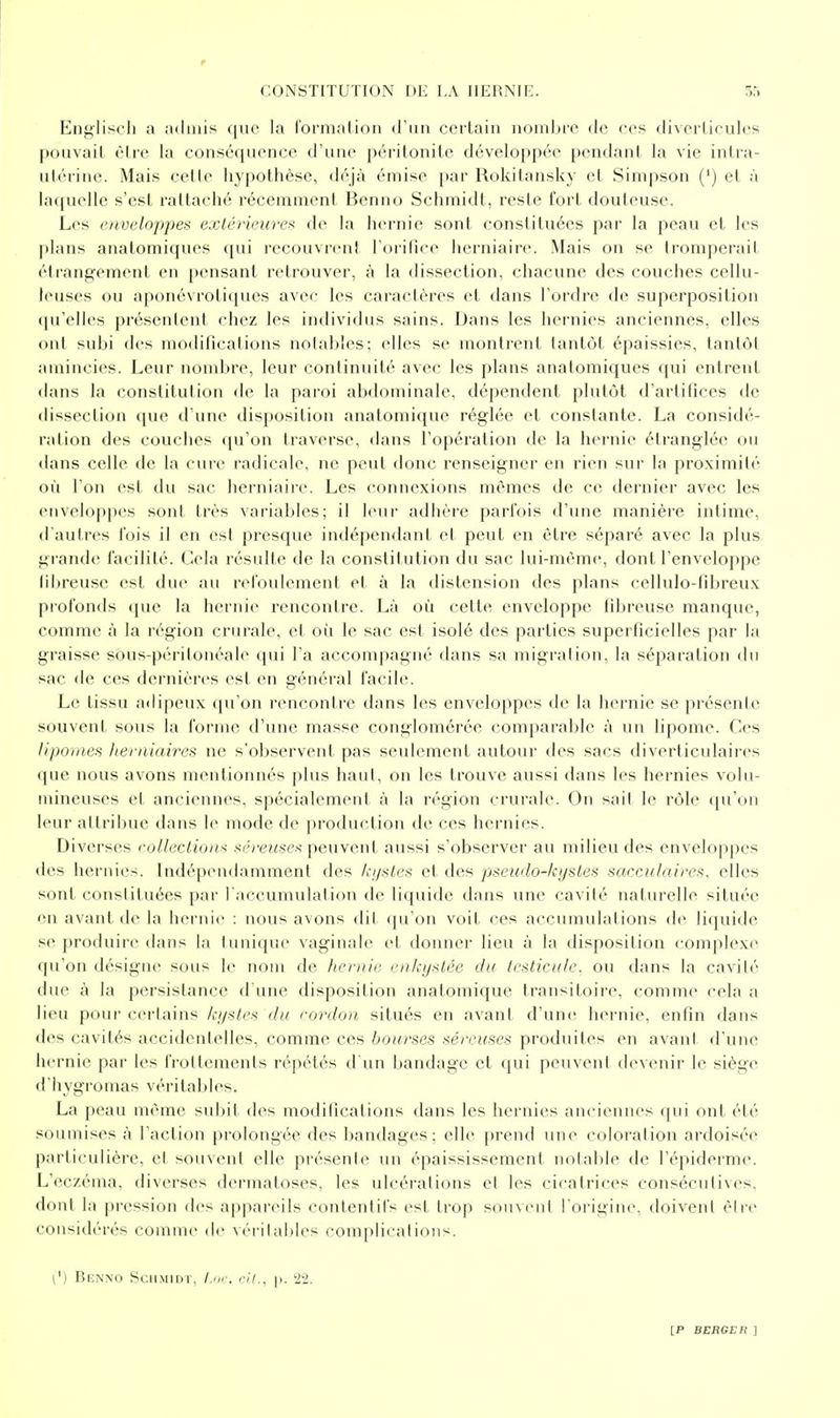 Engliscli a admis que la l'ormatioii d'un certain nombre de ces diverlicules pouvait cire la conséquence d'une péritonite développée pendant la vie intra- utérine. Mais celle hypothèse, déjà émise par Rokitansky et Simpson (') el j'i laquelle s'est rattaché récemment Benno Schmidt, reste fort douteuse. Les enveloppes extérieure^ de la hernie sont constituées par la peau et les plans anatomiques qui recouvrent l'orifice herniaire. Mais on se tromperait étrangement en pensant retrouver, à la dissection, chacune des couches cellu- leuses ou aponévrotiques avec les caractères et dans l'ordre de superposition qu'elles présentent chez les individus sains. Dans les hernies anciennes, elles ont subi des modifications noiahles; elles se montrent tantôt épaissies, tantùl amincies. Leur nombre, leur continuité avec les plans anatomiques qui entrent dans la constitution de la paroi abdominale, dépendent plutôt d'artifices de dissection que d'une disposition anatomique réglée et constante. La considé- ration des couches t[u'on traverse, dans l'opération de la hernie étranglée ou dans celle diî la cuie radicale, ne peut donc renseigner en rien sur la proximité où l'on est du sac; herniaire. Les connexions mêmes de ce dernier avec les pnvelo{)pes sont très variables; il leur adhère parfois d'une manière intime, d'autres fois il en est presque indépendant et peut en être séparé avec la plus grande facilité. Cela résulte de la constitution du sac lui-même, dont l'enveloppe fibreuse est due au refoulement et à la distension des plans cellulo-fibreux profonds que la hernie rencontre. Là où cette enveloppe fibreuse manque, comme à la région crurale, et où le sac est isolé des parties superficielles par la graisse sôus-péritonéale qui l'a accompagné dans sa migration, la séparation du sac de ces dernières est en général facile. Le tissu adipeux qu'on rencontre dans les enveloppes de la hernie se présente souvent sous la forme d'une masse conglomérée comparable à un lipome. Ces lipomes herniaires ne s'observent pas seulement autour des sacs diverticulaires que nous avons mentionnés plus haut, on les trouve aussi dans les hernies volu- mineuses et anciennes, spécialement à la région crurale. On sait le rôle qu'on leur attribue dans le mode de production de ces hernies. Diverses coUectiois séreuses peuvent, aussi s'observer au milieu des enveloppes des hernies. Indépendamment des ki/sles et des pseudo-kystes sacculaires, elles sont constituées par l'accumulation de liquide dans une cavité naturelle située en avant de la hernie : nous avons dit cpi'on voit ces accumulations de liquide se produire dans la tunique vaginale et donner lieu à la disposition complexe qu'on désigne sous le nom de heniii' ciilcy^ilée du testicule, ou dans la cavité due à la persistance d une disposition anatomique transitoire, comme cela a lieu pour certains kystes du rordon situés en avant d'une hernie, enfin dans des cavités accidentelles, comme ces bourses séreuses produites en avant d'une hernie par les frottements répétés d'un bandage et qui peuvent devenir le siège d'hygromas véritables. La peau même subit des modifications dans les hernies anciennes qui ont été soumises à l'action prolongée des bandages; elle prend une coloration ardoisée particulière, et souvent elle présente un épaississement notable de l'épiderme. L'eczéma, diverses dermatoses, les ulcérations et les cicatrices consécutives, dont la pression des appareils conlentifs est trop souvent l'origine, tloivent être considérés comme de véi'italiles complications. [') Benno Scilmidt, l.m-. cil., p. 2'2.