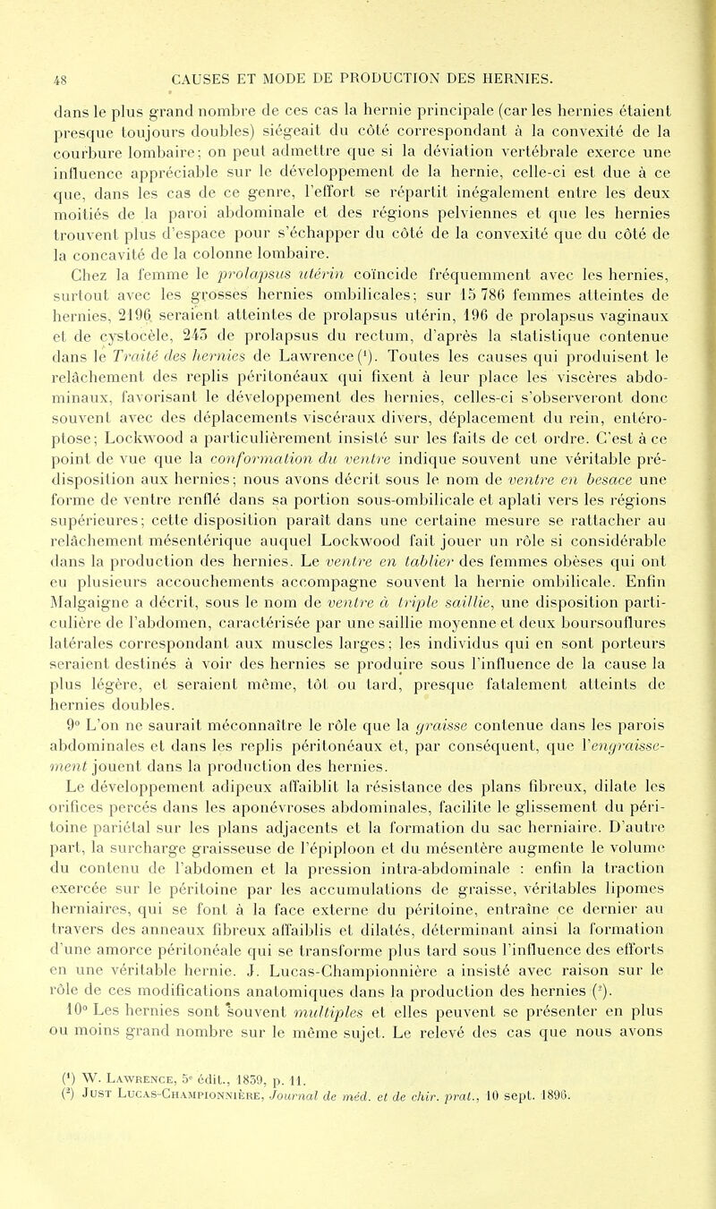 dans le plus grand nombre de ces cas la hernie principale (car les hernies étaient presque toujours doubles) siégeait du côté correspondant à la convexité de la courbure lombaire; on peut admettre que si la déviation vertébrale exerce une influence appréciable sur le développement de la hernie, celle-ci est due à ce que, dans les cas de ce genre, l'effort se répartit inégalement entre les deux moitiés de la paroi abdominale et des régions pelviennes et que les hernies trouvent plus d'espace pour s'échapper du côté de la convexité que du côté de la concavité de la colonne lombaire. Chez la femme le prolapsus utérin coïncide fréquemment avec les hernies, surtout avec les grosses hernies ombilicales; sur 15 786 femmes atteintes de hernies, 2196, seraient atteintes de prolapsus utérin, 196 de prolapsus vaginaux et de cystocèle, 2/i3 de prolapsus du rectum, d'après la statistique contenue dans le Traité des hernies de Lawrence ('). Toutes les causes qui produisent le relâchement des replis péritonéaux qui fixent à leur place les viscères abdo- minaux, favorisant le développement des hernies, celles-ci s'observeront donc souvent avec des déplacements viscéraux divers, déplacement du rein, entéro- ptose; Loclwood a particulièrement insisté sur les faits de cet ordre. C'est à ce point de vue que la conformation du ventre indique souvent une véritable pré- disposition aux hernies ; nous avons décrit sous le nom de ventre en besace une forme de ventre renflé dans sa portion sous-ombilicale et aplati vers les régions supérieures; cette disposition paraît dans une certaine mesure se rattacher au relâchement mésentérique auquel Lockwood fait jouer un rôle si considérable dans la production des hernies. Le ventre en tablier des femmes obèses qui ont eu plusieurs accouchements accompagne souvent la hernie ombilicale. Enfin Malgaigne a décrit, sous le nom de ventre à triple saillie^ une disposition parti- culière de l'abdomen, caractérisée par une saillie moyenne et deux boursouflures latérales correspondant aux muscles larges ; les individus qui en sont porteurs seraient destinés à voir des hernies se produire sous l'influence de la cause la plus légère, et seraient même, tôt ou tard, presque fatalement atteints de hernies doubles. 9° L'on ne saurait méconnaître le rôle que la graisse contenue dans les parois abdominales et dans les replis péritonéaux et, par conséquent, que Vengraisse- ment jouent dans la production des hernies. Le développement adipeux affaiblit la résistance des plans fibreux, dilate les orifices percés dans les aponévroses abdominales, facilite le glissement du péri- toine pariétal sur les plans adjacents et la formation du sac herniaire. D'autre part, la surcharge graisseuse de l'épiploon et du mésentère augmente le volume du contenu de l'abdomen et la pression intra-abdominale : enfin la traction exercée sur le péritoine par les accumulations de graisse, véritables lipomes herniaires, qui se font à la face externe du péritoine, entraîne ce dernier au travers des anneaux fibreux affaiblis et dilatés, déterminant ainsi la formation d'une amorce péritonéale qui se transforme plus tard sous l'influence des efl'orts en une véritable hernie. J. Lucas-Championnière a insisté avec raison sur le rôle de ces modifications anatomiques dans la production des hernies (-). 10° Les hernies sont souvent multiples et elles peuvent se présenter en plus ou moins grand nombre sur le même sujet. Le relevé des cas que nous avons (') W. Lawrence, 5» édit, 1839, p. U. (-) JusT Lucas-Championnière, Journal de méd. et de chir. prat., 10 sept 189G.