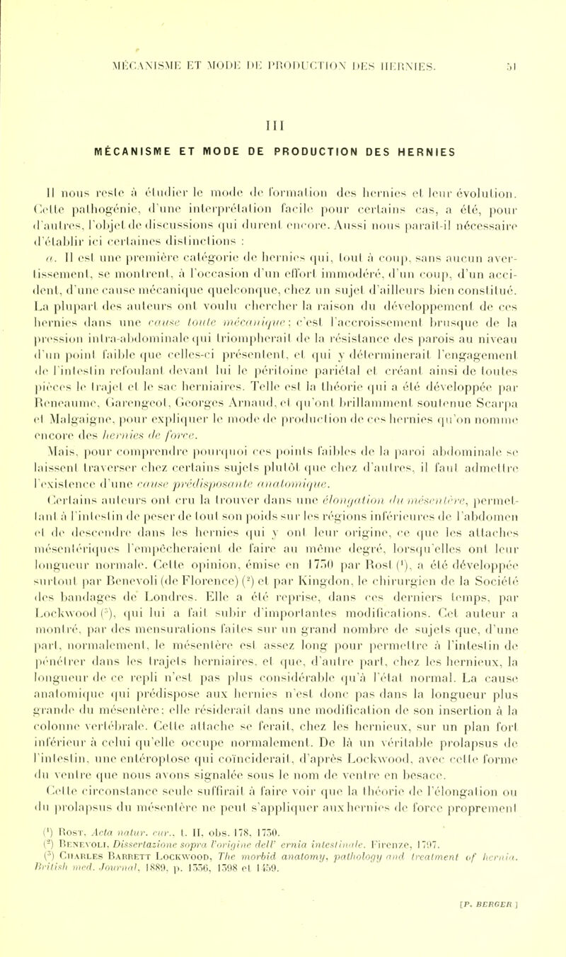 III MÉCANISME ET MODE DE PRODUCTION DES HERNIES Il nous rcsio à élii(li(M'le niudc de roi'iii.'ilioii des hernies el leur évolution, (lelle palhogénie, d'une interpréta lion fneih pour certains cas, a été, pour d'autres, l'objet de discussions qui durent em-ore. Aussi nous paraît-il nécessaire d'étahlii- ii i cerlaines distinctions : K. 11 esl une pr(>niière catégorie de liernies qui, tout à coup, sans aucun aver- tissement, s(> montrent, à l'occasion d'un el'l'orl immodéi'é, d'un coup, d'un acci- dent, d'une cause mécanique quelconque, chez un sujet d'ailleurs bien conslitué. La phqjart des auteurs ont voulu chercher la raison du développement de ces hernies dans une mu^f loiilr inrmin(jiif : (■\'^\ l'accroissement brusque de la |)ressi()u intra-abdominahMiui lri(>m}ilierait de la résistance des parois au niveau d'un point l'nible ([ue celles-ci présentent, et (\m y déterminerait l'engagement de I intestin refoulant devant lui le péritoine pariétal et créant ainsi de toutes pièces le trajet el li' sac herniaires. Telle esl la théorie (pii a été développée par Heneaume. (iarengeot. Georges Arnaud, ei qu'ont brillamment soutenue Scarpa et .Malgaigne, pour expliquer le mode de production de ces hernies qu'on nomme encore des hcfiiies de force. Mais, pour comprendre pourquoi ces points fai])les de la paroi abdominale se laissent trav(M'ser chez certains sujets plutôt (pu' chez d'autres, il faut admettre l'exisleuce d'une rnuse prédisposante anatomique. ('(M'taius auleurs ont cru la trouver dans une éloinjalion ilu rnéscrilère, permet- lanl à I iulest in i\o peser de tout son poids sur les régions inférieures de l'abdomen et d(> descendre dans les ho'nies qui y ont leur origine, ce que les attaches inésenlériques l'empêcheraient de faire au même degré, lorsqu'elles ont leur longueur normale. Cette opinion, émise en iVriO par Rost ('), a été développée surlout par Benevoli (de Florence) (^) et par Kingdon, le chirurgien de la Société des liandages de Londres. Elle a été reprise, dans ces derniers temps, par Lockwood (•'), (pii lui a fait subii- d'inqioi tanles moditicalions. Cet auteur a montré, par des mensurations faites sur un grand noml)re de sujets que, d'une pari, normalement, le mésenlère est assez long pour )K^rniettre à l'intestin de p('uétrcr dans les trajets herniaires, et (pie, d'autre [>arl, chez les hernieux, la longueur de ce repli n'est pas plus considérable qu'à l'état normal. La cause analomi(pu (pii prédispose aux hernies n'est donc pas dans la longueur plus grande du mésenlère: elle résiderait dans une modification de son insertion à la colonne vertébrale. Cette attache se ferait, chez les hernieux, sur un plan fort inférieui- à celui qu'elle occupe normalement. De là un véritalde prolapsus de l'intestin, une entéroptose qui coïnciderait, d'après Lockwood, avec cette forme du ventre que nous avons signalée sous le nom de ventre en besace. Celte circonstance seule suffirait à faire voir que la théorie de l'élongalion ou du piol,i|)sus du més(Mitère ne peut s'appliquer auxhei'uies de force proprement t') Rost. Acla nalur. nu:, l. II, oljs. 178. t7ôO. (-) WKtiEvoLi, Disserlazionc sopra l'oridinc dell' ernia inlcfliiinlc. l'ircn/.e, 1707. (•') Charles Barrett Lockwood, The morbid anatomy, pathology niid Ireatmenf of hcriiia. liritixh med. Journal, IS89, p. 13.56, 1.398 el 14.59.