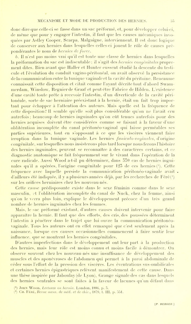 donc dire que celle-ci se fasse dans un sac ju érornié, et, |)Our dév('lo|)|(cr celui-ci, de même (jue j)our y engager rinteslin, il l'aut que les causes mécani(jues invo- c[uées par AsLley Couper, Scarpa, iMalgaigne, interviennent. II est donc logicpie de conserver aux liei-uies dans lesquelles celles-ci jouent le rùle de causes pré- pondérantes le nom de //<■;■///Vx ili' l'(ii-ri\ II. Il n'e^l pas moins \iai (|u'il es! loule une classe de hernies dans lesquelles la préformation du sac esl indiseulahie : il s'agit des ]ii:niie>i conijénilales propre- ment dites. Bien avant que Ilaller et Iluntei- eussent étudié la descente du testi- cule et l'évolution du conduil vagino-péritonéal, on avait observé la persistance delacommunicalionerdre la tuniqu<> vaginaleel la cavité du péritoine. Reneaume connaissait cette disposition cl citai! conMn<' rayani décrite'tout d'abord Swam- merdam, Winslow, Regnierde (Iraal'et peul-èli-e l'abrice de Ililden. L'existence d'une cavité toute prête à recevoir l'intestin, d'un diverticulc de la cavité péri- lonéale, soi'le de sac herniaire préexistant à la hernie, était un l'ait trop impoi'- lanl pour écluqiper à l'atlention des auteuL's. Mais (pudle est la fréquence de celte disposition ? 11 st-mble qu'elle soit plus considéralile (pi on ne l'avait cru autrefois; beaucoup de hernies inguinales qu'on eût tenues autrefois pour des hernies acquises doixcnt être considérées comme se faisant à la faveur d'une oblitération incomplèle du canal péritonéo-vaginal qui laisse perméables ses parties supérieures, tout en s'opposant à ce que les viscères viennent fairc^ irruption dans la tunique vaginale. Les hernies fu/ilraJo-vaginates, d'origine congénitale, sur lesquelles nous insisterons plus lard lorsque nous ferons l'histoire des hernies inguinales, peuvent se reconnaître à des caractères certains, et ce diagnostic anatomique se fait fréquemment sur le vivant dans l'opération de la cure radicale. Aussi Wood a-l-il pu déterminer, dans 570 cas de hernies ingui- nales qu'il a opérées, l'origine congénitale pour 123 de ces hernies ('). Cette fréquence avec Uicpielle persiste la communication péritonéo-vaginale avait . d'ailleurs été indiquée, il y a plusieurs années déjà, par les recherches de Féré(-) sur les orifices herniaires <'liez les nouveau-nés. Cette cause prédisposante existe dans le sexe féminin comme dans le sexe mascvdin, et l'olditération incomplète du canal de Nuck, chez la femme, ainsi ([u'on le verra plus loin, expli(|ue le développement précoce d'un très grand nombre de hernies inguinales chez les femmes. Mais, le sac préformé existant, d'autres causes doivent intervenir pour faire a|)|)arailre la hernie. Il faut tpie des elTorts, des cris, des poussées déterminent rinteslin à pénéli'er dans le trajet que lui ouvre la communication péritonéo- vaginale. Tous les auteurs ont en etfet remarqué que c'est seulement après la naissance, lorsque ces causes occasionnelles commencent à faire sentir leur influence, que se montrent les hernies congénitales. D'autres imperfections dans le développement ont leur })art à la production des hernies, mais leur rùle est moins connu et moins facile à démontrer. Un observe souvent chez les nouveau-nés une insuffisance de développement des muscles et des ai)onévroses de l'abdomen qui permet à la paroi abdominale de céder sous l'effort de la pi'ession des viscères. Les éventrations sus-ombilicales et certaines hernies épigastriques relèvent manifestement de cette cause. Dans une thèse inspirée par Jaboulay (de Lyon), (irange signale des cas dans lesquels des hernies ventrales se sont faites à la faveur de lacunes (pi'un défaut dans (') John Wood, Lccluves on liernia. London, IS8(3, p. 5. (-) Cil. FÉRii, Revue mens, de méd. el de chir., IS7',t, L III, p. jjl.