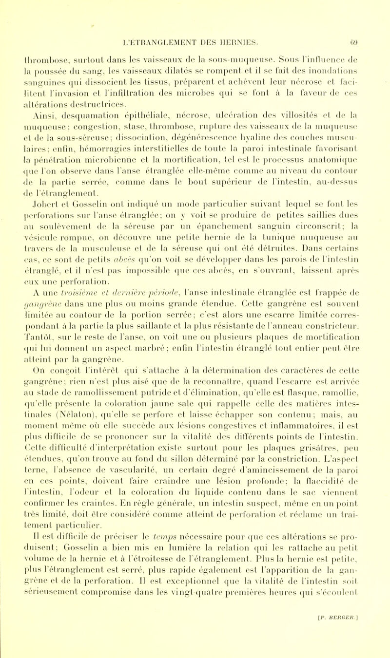 (lii'omhose, sui loul dans les vaisseaux de la sous-mii(|iieuse. Sons l'iiinuenee de la poussée du saufi^, les vaisseaux dilatés se romp(Mil el il se l'ail des inon<lalions s;uii;niMes qui dissocient les tissus, préparent et achèvent leur nécrose el laci- lilenl l'invasion et i'inliltralion des microbes qui se l'ont à la faveur de ces ^illéraiions destructrices. Ain^i, descjuaniation épilliéliale, nécrose, ulcération des villosités el de la unupieuse; congestion, stase. Ilnouibose, l'upture des vaisseaux de la muqueuse cl de la sous-séreuse; dissociation, dégénérescence hyaline des couches muscu- laires: enfin, hémorragies interstitielles de toute la paroi inlestinale favorisant la pénétration microbienne et la mortification, tel est le processus anatomique •ipie l'on observe dans l'anse étranglée elle-même comme au niveau du contour de la partie serrée, comm<' dans le bout supérieur de rintestin, au-dessus <le l'élranglement. .loberl el Gosselin oui indicpu'- un mode particulier suivant lequel se font les pei'foralions sur l'anse élrangh-e; on y voit se produire de petites saillies dues au soulèvemeni de la séreuse par un épanchement sanguin circonscrit; la vésicule rompue, on découvre une petite hernie de la tunique muqueuse au travers de la musculeuse el de la séreuse qui ont été détruiles. Dans certains cas, ce sont de pelils abcès qu'on voil se développer dans les parois de rintestin étranglé, et il n'est pas impossible que ces abcès, en s'ouvrant, laissent après eux une perforaliou. A une Iriiixiriitr cl ilcrtnèrc période, l'anse intestinale étranglée est frappée <le ijdinjrcnc dans une plus ou moins grande étendue. Cetle gangrène est souvent limitée au contour de la portion serrée: c'esl alors une escarre limitée corres- pondanl à la partie la plus saillante et la plus résistante de l'anneau constricteur. Tantôt, sur le reste de l'anse, on voit une ou plusieurs plaques de mortification i\\u lui donnent un aspect marbré; enfin rintestin étranglé loul entier peul être albMul par la gangrène. On conçoit l intérèi ([ui s'attache à la déterminai ion des caractères de celte gangrène; rien n'esl plus aisé que de la reconnaître, quand l'escarre est arrivée an slade de ramollissement putride et d'élimination, qu'elle est flas([ue, ramollie, <prcllc présente la coloration jaune sale qui rappelle celle des matières intes- tinales (Nélalon), qu'elle se perfore el laisse échapper son conlenu; mais, au moment même où elle succède aux lésions congestives et innammatoires, il est plus dil'Iicilc de <e prononcer sur la vilalité des différenis points de l'inlesliu. <'.cite difficulté d'interprétation existe surtout pour les plaques grisâtres, peu étendues, qu'on ti'ouve au fond du sillon déterminé par la constriction. L'aspect lerne, l'absence de vascularité, un certain degré d'amincissement de la paroi en ces points, doivent l'aire craindre une lésion profonde; la flaccidité de rintestin, l'odeur et la colorai ion du li(|uide contenu dans le sac viennent confirmer les craintes. En règle générale, un inteslin suspect, même (mi un point très limité, doit èlie considéré comme atteint de perforation et réclame un trai- lein(Mil particuli(>r. 11 est difficile d(^ préciser le temps nécessaire pour (jue ces altérations se pro- duisent: Gosselin a bien mis en lumière la relation qui les rattache au petit volume de la hernie et à l'étroitesse de l'étranglement. Plus la hernie est petite, plus rétranglemenl est serré, plus rapide également est l'apparition de la gan- grène et de la perforation. Il est exceplionnel que la vitalité de l'intestin soit sérieusement compromise dans les vingt-quatre premières heures qui s'écoulent