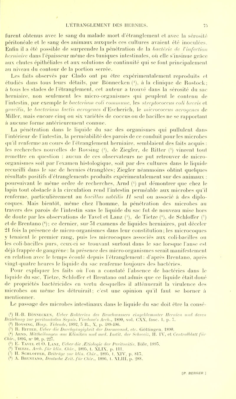 ff L'ÉTRANGLEMENT DES HERNIES. 75 rurcnt obtenus avec le sang du malade mort d'étranglement et avec la sérosité péritonéale et le sang- des animaux auxquels ces cultures avaient été inoculées. Enfin il a été possible de surprendre la pénétration de la baclérie de Vinfectioii hrrnlaire dans l'épaisseur même des tuniques intestinales, oi^i elle s'insinue grâce aux chutes épithéliales et aux solutions de continuité qui se foni principalement au iii\eau du contour de la portion serrée. Los faits observés par Clailo ont pu être expérimentalement reproduits et étudiés dans tous leurs détails, par Bonnecken ('), à la clinique de Roslock; à tous les stades de l'étranglement, cet auteur a trouvé dans la sérosité du sac herniaire, non seulement les micro-organismes qui peuplent le contenu de rinlestin, par exenqde le bacloiiirir coli commune, les ^t)'eploi'ocru!i ro/i brevis et f/racilts, le b/iclerium btclix acroijeiies d'Escherich, le micrococno^ (lerogenes de Miller, mais encore cinq ou six variétés de coccus ou de bacilles ne se rapportant à aucune l'orme antérieurement connue. La pénétration dans le liquide du sac des organismes qui pullulent dans l'intérieur de l'intestin, la perméabilité des parois de ce conduit pour les microbes (|iril renferme au cours de l'étranglement herniaire, semijlaient des faits acquis : les rcchcichcs iiouxellc^s d(^ Rovsing (-), de Ziegler, de Ritter (') vinrent tout remettre en cpieslion : aucun de ces observateurs ne put retrouver de micro- organismes soit ]tar Texamen histologique, soit par des cultures dans le liquide recueilli dans le sac de hernies étranglées; Ziegler néanmoins obtint quelques résultats positifs d'étranglements produits expérimentalement sur des animaux : poin-suivant le même ordre tie recherches, Arnd (') put démontrer que chez le lapin tout obstacle à la circulation rend rinlestin perméable aux microbes qu'il renferme, particulièrement au bftcilJus subLUi>< Il seul ou associé à des diplo- coques. Mais bientôt, même chez l'homme, la pénétration des microbes au travers des parois de l'intestin sans le liquide du sac fut de nouveau mise hors de doute par les observations de Tavel et Lanz (■), de Tietze (-), de Schloffer C) et de Brentano (*); ce dernier, sur 51 examens de liquides herniaires, put déceler 21 fois la présence de micro-organismes dans leur constitution; les microcoques y tenaient le premier rang, puis les microcoques associés aux coli-bacilles ou les coli-bacilles purs, ceux-ci se trouvant surtout dans le sac lorsque l'anse est déjà frappée de gangrène: la présence des micro-organismes serait manifestement en r(>lation avec le temps écoulé depviis l'étranglement: d'après Brentano, après \ ini;t-qualre heures le liciuide du sac renferme toujours des bactéries. i'our exj)liquer les faits où Ton a constaté l'absence de bactéries dans le li(|ui(le du sac, Tietze, Schlotïer et Brentano ont admis que ce liquide étaitdoué de propriétés Ijactéricides en vertu desquelles il atténuerait la virulence des nucrobes ou même les détruirait; c'est une opinion qu'il faut se borner à mentionner. Le passage des microbes intestinaux dans le liquide du sac doit être la consé- (') IL-B. Bonnecken. Ueher Daktcriea des Bruchwassers eingcklcminter Hcrnicn uad deren Ueziehunrj zur pcriLonàalen Sepsis. Virrhotv's Arrh., 1890, vol. CX.\. fasc. 1. p. 7. (3) Rovsing, IIosp. Tidende, 189'2, 3 R., X, p. 480-490. (-') R. Rn'TER. Ueher die Durrhriangiykeit der Darmwnnd, etc. GôLlino-cn, 1890. (*) AiîND, Miltheihiiuica ans Kliniken und ined. Inalit. der Schn'eiz, II. IV, el Centra/blatt fiir (7i(c., 1894, n 10, p. 227. {) E. Tavel el O. Lanz, Ueher die .Eliohigie der Peritonilis. Bàle, 189.5. ('■) Tietze, Arrii. fiir klin. (Mr.. 1895, t. XLIX. p. 111. O II. Sciiloi-fer, Deitrage zur klin. Chir.. 189:>. I. XIV, p. 813. l'*) A. Brentano, Dculsrhe Zeil. fiir C/iir.. 189(1. I. VLIII. p. 2S8.