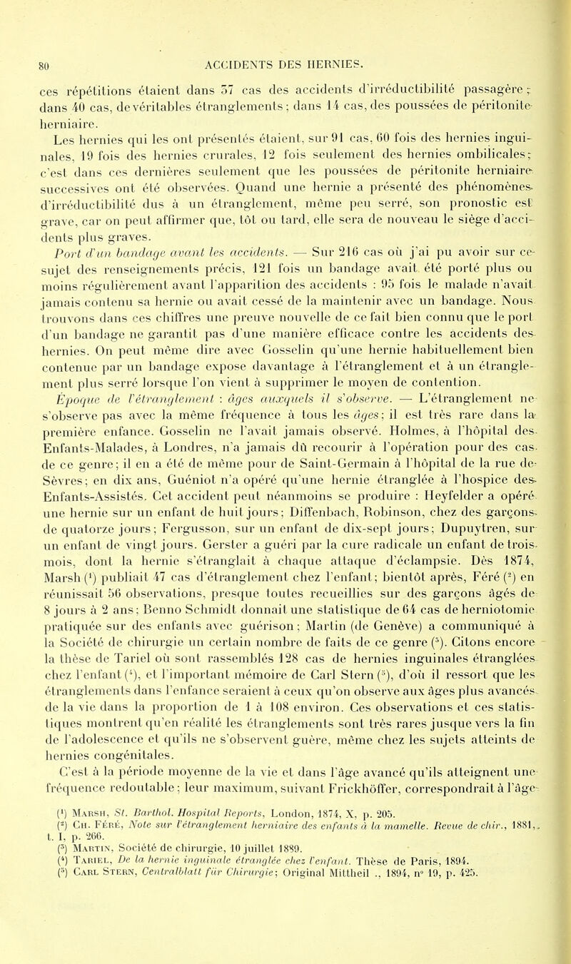 ces répétitions étaient dans 57 cas des accidents d'irréductibilité passagère ; dans 40 cas, de véritables étranglements; dans 14 cas, des poussées de péritonite- herniaire. Les hernies qui les ont présentés étaient, sur 9i cas, 60 fois des hernies ingui- nales, 19 fois des hernies crurales, 12 fois seulement des hernies ombilicales; c'est dans ces dernières seulement que les poussées de péritonite herniair(^ successives ont été observées. Quand une hernie a présenté des phénomènes- d'irréductibilité dus à un étranglement, môme peu serré, son pronostic est grave, car on peut affirmer que, tôt ou tard, elle sera de nouveau le siège d'acci- dents plus graves. Port d'un bandage avant les accidents. — Sur 216 cas où j'ai pu avoir sur ce- sujet des renseignements précis, 121 fois un bandage avait été porté plus ou moins régulièrement avant l'apparition des accidents : 95 fois le malade n'avait jamais contenu sa hernie ou avait cessé de la maintenir avec un bandage. Nous trouvons dans ces chiffres une preuve nouvelle de ce fait bien connu que le port d'un bandage ne garantit pas d'une manière efficace contre les accidents des- hernies. On peut même dire avec Gosselin qu'une hernie habituellement bien contenue par un bandage expose davantage à l'étranglement et à un étrangle- ment plus serré lorsque l'on vient à supprimer le moyen de contention. Époque de Vétranglement : âges auxquels il s'observe. — L'étranglement ne s'observe pas avec la môme fréquence à tous les âges ; il est très rare dans la- première enfance. Gosselin ne l'avait jamais observé. Holmes, à l'hôpital des. Enfants-Malades, à Londres, n'a jamais dû recourir à l'opération pour des cas- de ce genre; il en a été de même pour de Saint-Germain à l'hôpital de la rue de- Sèvres ; en dix ans, Guéniot n'a opéré qu'une hernie étranglée à l'hospice des^ Enfants-Assistés. Cet accident peut néanmoins se produire : Heyfelder a opéré une hernie sur un enfant de huit jours; Diffenbach, Robinson, chez des garçons^ de quatorze jours; Fergusson, sur un enfant de dix-sept jours; Dupuytren, sur un enfant de vingt jours. Gerster a guéri par la cure radicale un enfant detrois- mois, dont la hernie s'étranglait à chaque attaque d'éclampsie. Dès 1874, Marsh (') publiait 47 cas d'étranglement chez l'enfant; bientôt après, Féré (^) en réunissait 56 observations, presque toutes recueillies sur des garçons âgés de 8 jours à 2 ans; Benno Schmidt donnait une statistique de 64 cas de herniotomie pratiquée sur des enfants avec guérison ; Martin (de Genève) a communiqué à la Société de chirurgie un certain nombre de faits de ce genre (^). Citons encore - la thèse de Tariel où sont rassemblés 128 cas de hernies inguinales étranglées chez l'enfante*), et l'important mémoire de Cari Stern (°), d'oîi il ressort que les étranglements dans l'enfance seraient à ceux qu'on observe aux âges plus avancés de la vie dans la proportion de là 108 environ. Ces observations et ces statis- tiques montrent qu'en réalité les étranglements sont très rares jusque vers la fin de l'adolescence et qu'ils ne s'observent guère, même chez les sujets atteints de hernies congénitales. C'est à la période moyenne de la vie et dans l'âge avancé qu'ils atteignent une fréquence redoutable : leur maximum, suivant Frickhôfifer, correspondrait à l'àge- (') Marsh, St. Barthol. Hospîlal Reports, London, 1874, X, p. 205. (-) Ch. Féré, Note sur l'clranglement herniaire des enfants à la mamelle. Revue de cliir., 1881,, t. I, p. 266. Martin, Société de chirurgie, 10 juillet 1880. (4) Tariel, De la hernie inguinale étranglée chez Venfant. Thèse de Paris, 1894. (3) Carl Stern, Cenlralblatl fur Chirurgie; Original Mittheil ., 1894, n» 19, p. 425.