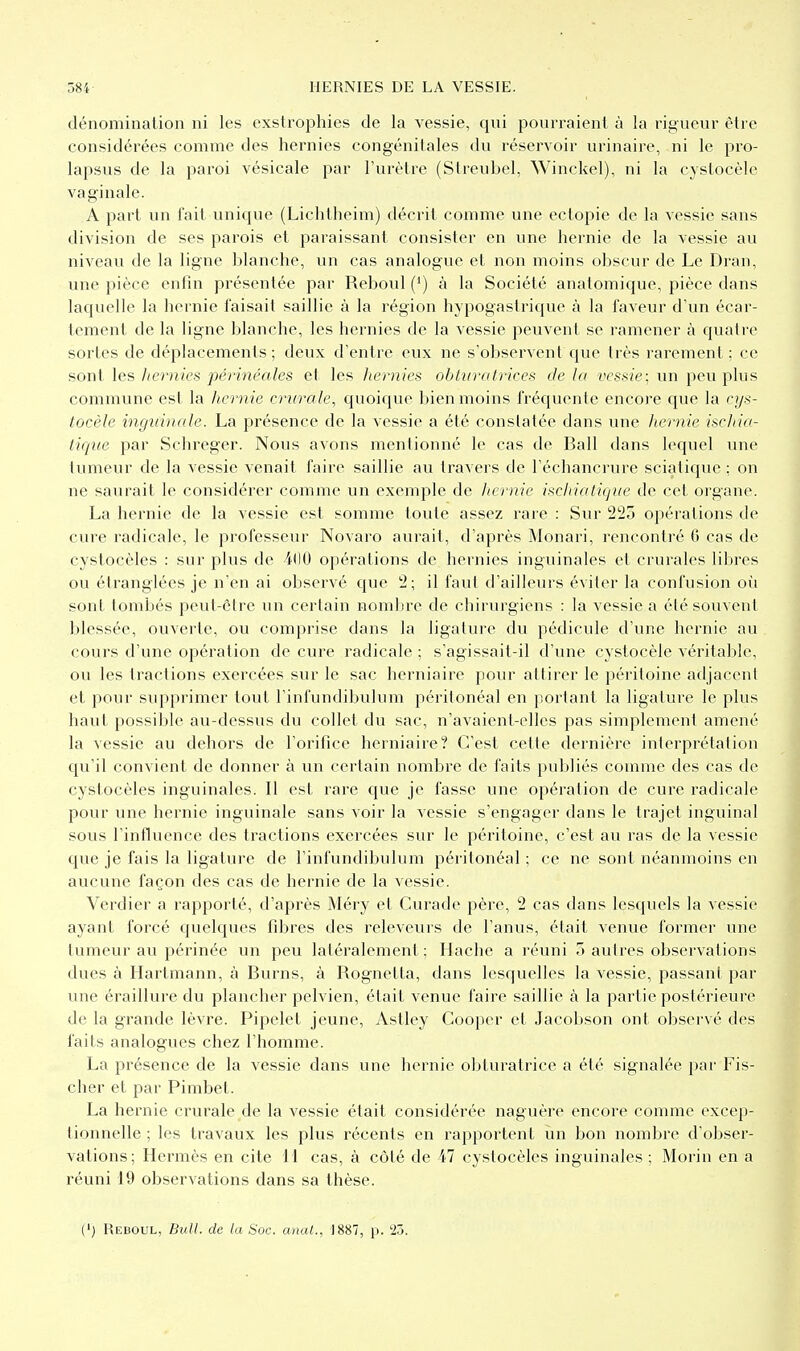 dénomination ni les exstrophies de la vessie, qui pourraient à la rigueur être considérées comme des hernies congénitales du réservoir urinaire, ni le pro- lapsus de la paroi vésicale par l'urètre (Streubel, Winckel), ni la cystocèle vaginale. A part un fait unique (Lichtheim) décrit comme une ectopie de la vessie sans division de ses parois et paraissant consister en une hernie de la vessie au niveau de la ligne blanche, un cas analogue et non moins obscur de Le Dran, une pièce entin présentée par Reboul (') à la Société anatomique, pièce dans laquelle la hernie faisait saillie à la région hypogastrique à la faveur d'un écar- tement de la ligne blanche, les hernies de la vessie peuvent se ramener à quatre sortes de déplacements; deux d'entre eux ne s'observent que très rarement; ce sont les hernies périnéales et les hernies obturatrices de la vessie; un peu plus commune est la hernie crurale, quoique bien moins fréquente encore que la cys- tocèle inguinale. La présence de la vessie a été constatée dans vme hernie ischia- tique par Schreger. Nous avons mentionné le cas de Bail dans lequel une tumeur de la vessie venait faire saillie au travers de l'échancrure sciatique ; on ne saurait le considérer comme un exemple de liernie ischiaticjue de cet organe. La hernie de la vessie est somme toute assez rare : Sur 225 opérations de cure radicale, le professeur Novaro aurait, d'après Monari, rencontré 0 cas de cystocèles : sur plus de 4(10 opérations de hernies inguinales et crurales libres ou étranglées je n'en ai observé que 2; il faut d'ailleurs éviter la confusion où sont tombés peut-être un certain nombre de chirvu'giens : la vessie a été souvent blessée, ouverte, ou comprise dans la ligature du pédicule d'une hernie au cours d'une opération de cure radicale ; s'agissait-il d'une cystocèle véritable, ou les tractions exercées sur le sac herniaire pour attirer le péritoine adjacent et pour supprimer tout l'infundibulum péritonéal en portant la ligature le plus haut possible au-dessus du collet du sac, n'avaicnt-elles pas simplement amené la vessie au dehors de l'orifice herniaire? C'est cette dernière interprétation qu'il convient de donner à un certain nombre de faits publiés comme des cas de cystocèles inguinales. Il est rare que je fasse une opération de cure radicale pour une hernie inguinale sans voir la vessie s'engager dans le trajet inguinal sous l'influence des tractions exercées sur le péritoine, c'est au ras de la vessie que je fais la ligature de l'infundibulum péritonéal ; ce ne sont néanmoins en aucune façon des cas de hernie de la vessie. Verdier a rapporté, d'après Méry et Curade père, 2 cas dans lesquels la vessie ayant forcé quelques fibres des releveurs de l'anus, était venue former une tumeur au périnée un peu latéralement; Hache a réuni 5 autres observations dues à Hartmann, à Burns, à Rognetta, dans lesquelles la vessie, passant par une éraillure du plancher pelvien, était venue faire saillie à la partie postérieure de la grande lèvre. Pipelet jeune, Astley Cooper et Jacobson ont observé des faits analogues chez l'homme. La présence de la vessie dans une hernie obturatrice a été signalée par Fis- cher et par Pimbet. La hernie crurale de la vessie était considérée naguère encore comme excep- tionnelle ; les travaux les plus récents en rapportent un bon nombre d'obser- vations; Hermès en cite 11 cas, à côté de 47 cystocèles inguinales ; Morin en a réuni 19 observations dans sa thèse. (') Reboul, Bull, de la Soc. anal., 1887, p. îi.j.