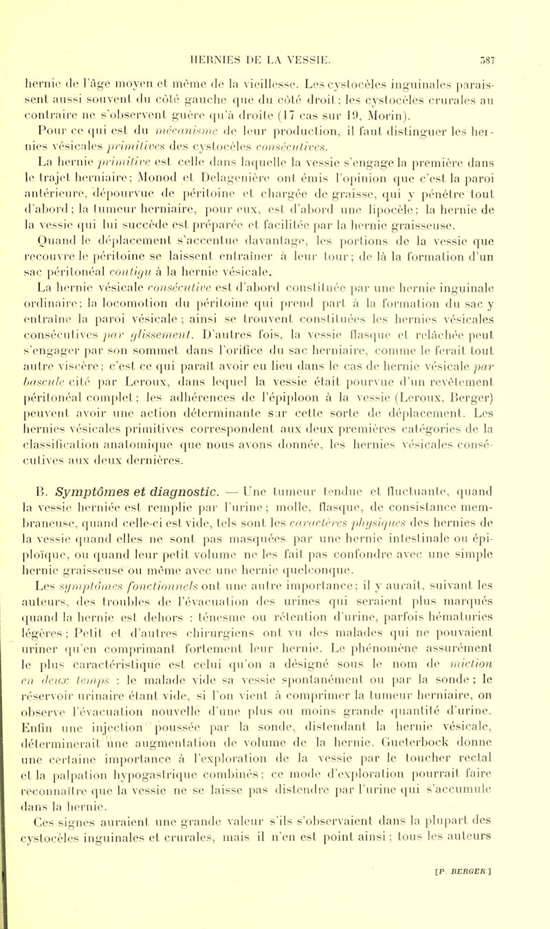 liernie de l'âge moyen et même de la vieillesse. Les cystocèles inguinales pnrais- sent aussi souvent du cùLé gauche que du côté droit; les cystocèles crurales au contraire ne s'observent guère qu'à droite (17 cas sur 19, Morin). Pour ce qui est du mécanisme de leur production, il l'aul distinguer les hei- nies vésicales primitives des cystocèles conséculives. La hernie primilive est celle dans laquelle la vessie s'engage la première dans le trajet herniaire; Monod et Delagenière ont émis l'opinion que c'est la paroi antérieure, dépourvue de péritoine et chargée de graisse, qui y pénètre tout d'abord; la tumeur lierniaire, pour eux, est d'abord une lipocèle: la hernie de la vessie qui lui succède est préparée et facilitée par la hernie graisseuse. Quand le déplacement s'accentue davantage, les portions de la vessie que recouvre le péritoine se laissent entraùier à leur tour; de là la formation d'un sac péritonéal conligu à la hernie vésicale. La hernie vésicale roméciitivc est d'abord constituée par une hernie inguinale ordinaire; la locomotion du péritoine qui prend part à la formation du sac y entraîne la paroi vésicale ; ainsi se trouvent constituées les hernies vésicales consécutives par glissement. D'autres fois, la vessie flasque et relâchée peut s'engager par son sommet dans l'orifice du sac herniaire, comme le ferait tout autre viscère; c'est ce qui paraît avoir eu lieu dans le cas de hernie vésicale par bascule cité par Leroux, dans lequel la vessie était pourvue d'un revêtement péritonéal complet ; les adhérences de l'épiploon à la vessie (Leroux, Berger) peuvent avoir une action déterminante s ir cette sorte de déplacement. Les hernies vésicales primitives correspondent aux deux premières catégories de la classification analomique que nous avons donnée, les hernies vésicales consé- cutives aux deux dernières. B. Symptômes et diagnostic. — LTne tumeur tendue et flîictuante, quand la vessie herniée est renqilie par l ui-ine ; molle, flasque, de consistance mem- braneuse, quand celle-ci est vide, tels sont les raniclères phgsiques des hernies de la vessie quand elles ne sont pas masquées par une hernie inleslinale ou épi- |)loïqae, ou quand leur petit volume ne les fait pas confondre avec une simple hernie graisseuse ou même avec une hernie quelconque. Les sgmptôines fonctionnels ont une autre importance; il y aurait, suivant les auteurs, des troubles de l'évacuation des urines qui seraient plus marqués quand la hernie est dehors : ténesme ou rétention d'urine, parfois hématuries légères ; Petit et d'autres chirurgiens ont vu des malades qui ne pouvaient uriner qu'en comprimant fortement leur hernie. Le phénomène assurément le plus caractéristique est celui qu'on a désigné sous le nom de miction en lieux teui/is : le malade vide sa vessie spontanément ou par la sonde ; le réservoir urinaire étant vide, si l'on vient à comprimer la tumeur herniaire, on observe l'évacuation nouvelle d'une plus ou moins grande quantité d'urine. Enfin une injection poussée par la sonde, distendant la hernie vésicale, déterminerait une augmentation de volume de la hernie. Gueterbock donne une certaine imporlance à l'exploration de la vessie par le loucher rectal et la palpalion hypogastrique combinés; ce mode d'cxploralion pourrait faire reconnaître que la vessie ne se laisse pas distendre par l'urine qui s'accumule dans la hernie. Ces signes auraient une grande valeur s'ils s'observaient dans la pliqiart des cystocèles inguinales et crurales, mais il n'en est point ainsi ; tous les auteurs