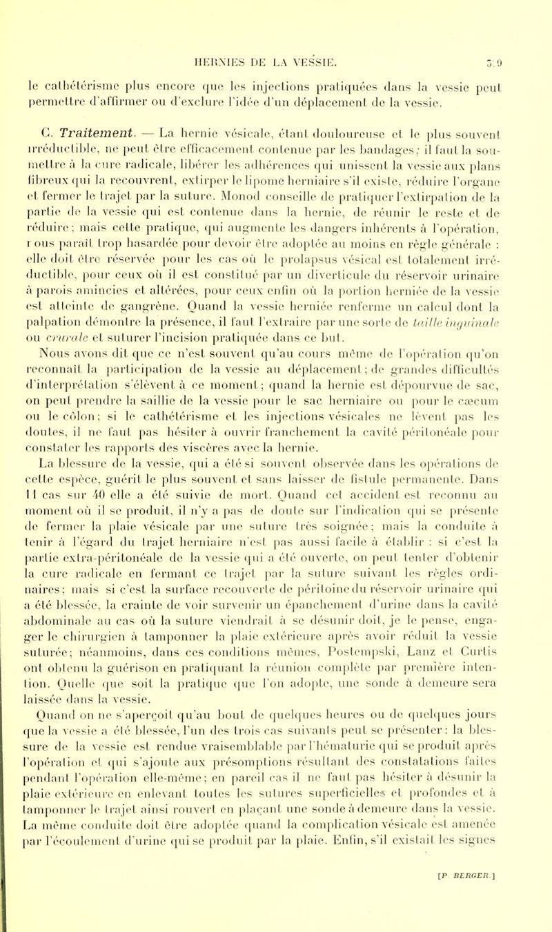 le calliélérisme plus encore que les injections pratiquées dans la vessie peut l)ernieltre d'alTirmer ou d'exclure l'idée d'un déplacement de la vessie. C. Traitement. — La hernie vésicale, étant douloureuse et le plus souveni irréductible, ne peut être efficacement contenue par les bandages; il faut la sou- mettre à la cure radicale, libérer les adhérences qui unissent la vessie aux plans fibreux qui la recouvrent, extirper le lipome herniaire s'il existe, réduire l'organe et fermer le trajet par la suture. Monod conseille de pratiquer l'exdrpalion de la partie de la vessie qui est contenue dans la hernie, de réunir le reste et de réduire; mais cette pratique, qui augmente les dangers inhérents à l'opération, rous paraît trop hasardée pour devoir èire adoptée au moins en règle générale : elle doit être réservée pour les cas où le prolapsus vésical est totalement irré- ductible, pour ceux où il est constitué par un diverticule du réservoir urinaire à parois amincies et altérées, pour ceux enfin où la portion herniée de la vessie est atteinte de gangrène. Quand la vessie herniée renferme un calcul dont la palpation démontre la présence, il faut l'extraire par une sorte de taille uiguinalc ou crurale et suturer l'incision pratiquée dans ce but. Nous avons dit que ce n'est souveni qu'au cours même de l'opération qu'on reconnaît la participation de la vessie au déplacement ; de grandes difficultés d'interprétation s'élèvent à ce moment; quand la hernie est dépourvue de sac, on peut prendre la saillie de la vessie pour le sac herniaire ou pour le cœcum ou le côlon; si le cathétérismc et les injections vésicales ne lèvent pas les doutes, il ne faut pas hésiter à ouvrir franchement la cavité péritonéale pour constater les rapports des viscères avec la hernie. La blessure de la vessie, qui a été si souvent observée dans les opérations de cette esjîèce, guérit le plus souveni et sans laisser de fistule permanente. Dans \\ cas sur -40 elle a été suivie de mort. Quand cet accident est reconnu au moment où il se produit, il n'y a pas de doute sur l'indication qui se présente de fermer la plaie vésicale par une suture très soignée; mais la conduite à tenir à l'égard du trajet herniaire n'est pas aussi facile à établir : si c'est la partie exlra-péritonéale de la vessie qui a été ouverte, on peut tenter d'obtenir la cure radicale en fermant ce Irajet par la suture suivant les règles ordi- naires; mais si c'est la surface recouverte de péritoine du réservoir urinaire qui a été blessée, la crainte de voir survenir un épanchement d'urine dans la cavité abdominale au cas où la suture viendrait à se désunir doit, je le pense, enga- ger le chirurgien à tamponner la plaie extérieure après avoir réduit la vessie suturée; néanmoins, dans ces conditions mêmes, Poslempski, Lanz et Curtis onl obtenu la guérison en pratiquant la réunion complète par première inten- lion. Ouelle que soit la praticpie que l'on adopte, une sonde à demeure sera laissée dans la vessie. Quand on ne s'aperçoit qu'au bout de quelques heures ou de quehiues jours que la vessie a été blessée, l'un des trois cas suivants peut se présenter: la bles- sure de la vessie est rendue vraisemblable par l'hématurie qui se produit après l'opéralion et qui s'ajoute aux présomptions résultant des constatations faites pendant l'opération elle-même; en pareil cas il ne faut pas hésiter à désunir la plaie extérieure en enlevant toutes les sutures superficielles et profondes et à tamponner le Irajet ainsi rouvert en plaçant une sonde à demeure dans la vessie. La même conduite doit être adoptée quand la comi)lication vésicale est amenée par l'écoulement d'urine qui se produit par la plaie. Enlin,s'il existait les signes