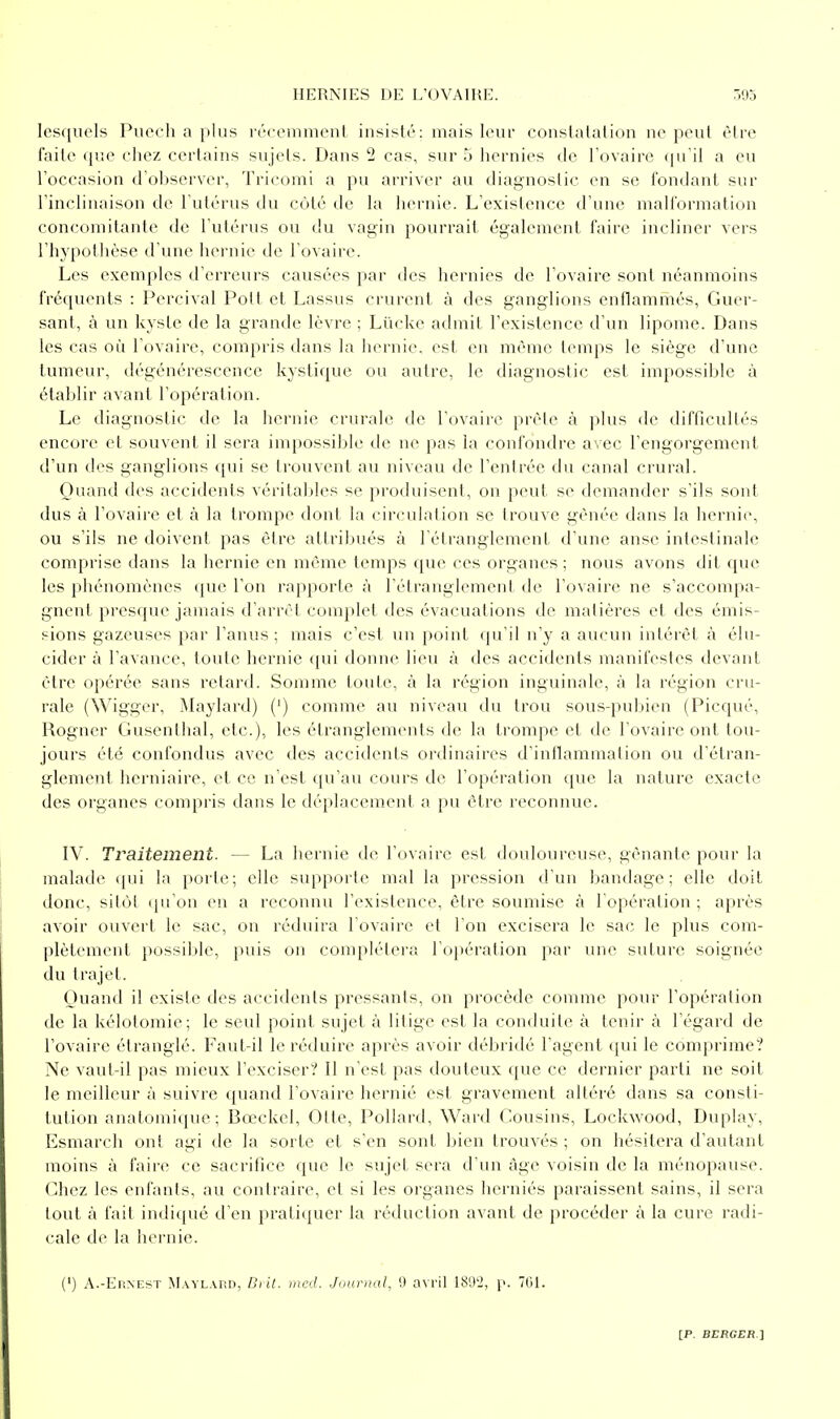 lesquels Puech a plus récemnieul iusisté: mais leur couslatalion ne peut être faite (pie chez certains sujets. Dans 2 cas, sur 5 liernies de Tovaire (ju'il a eu roccasion d'observer, Tricomi a pu arriver au diagnostic en se fondant sur rincliiuiison de l'utérus du coté de la hernie. L'existence d'une malformation concomitante de l'utérus ou du vagin pourrait également faire incliner vers l'hypothèse d'une hernie de l'ovaire. Les exemples d'erreurs causées par des hernies de l'ovaire sont néanmoins fréquents : Percival Polt et Lassus crurent à des ganglions enflammés, Guer- sant, à un kysLe de la grande lèvre ; Lûckc admit l'existence d'un lipome. Dans les cas où l'ovaire, compris dans la hernie, est en même temps le siège d'une tumeur, dégénérescence kystique ou autre, le diagnostic est impossible à établir avant l'opération. Le diagnostic de la hernie crurale de l'ovaire prèle à plus de difficullés encore et souvent il sera impossible de ne pas la confondre avec l'engorgement d'un des ganglions (jui se trouvent au niveau de l'entrée du canal crural. Quand des acciilents véritaliles se produisent, on peut se demander s'ils sont dus à l'ovaire et à la trompe dont la circulation se trouve gênée dans la hernie, ou s'ils ne doivent pas être atlriijués à l étranglemenL d'une anse intestinale comprise dans la hernie en même temps (pie ces organes ; nous avons dit <[ue les phénomènes que l'on rapporte à l'étranglement de l'ovaire ne s'accompa- gnent presque jamais d'arrêt complet des évacuations de matières et des émis- sions gazeuses par l'anus ; mais c'est un point qu'il n'y a aucun intérêt à élu- cider à l'avance, toute hernie qui donne lieu à des accidents manifestes devant être opérée sans retard. Somme toute, à la région inguinale, à la région cru- rale (Wigger, Maylard) (') comme au niveau du trou sous-pubien (Picqué, Rogner Gusenthal, etc.), les étranglements de la trompe et de l'ovaire ont tou- jours été confondus avec des accidents ordinaires d'inflammation ou d'étran- glement herniaire, et ce n'est qu'au cours de l'opération que la nature exacte des organes compris dans le déplacement a pu être reconnue. IV. Traitement. — La hernie de l'ovaire est douloureuse, gênante pour la malade ([ui la porte; elle supporte mal la pression d'un bandage; elle doit donc, sitôt (ju'on en a reconnu l'existence, être soumise à l'opération ; après avoir ouvert le sac, on réduira l'ovaire et l'on excisera le sac le plus com- plètement possible, puis on complétera ro|)ération par une suture soignée du trajet. Ouand il existe des accidents pressants, on procède comme pour l'opération de la kélotomie; le seul point sujet à litige est la conduite à tenir à l'égard de l'ovaire étranglé. Faut-il le réduire après avoir débridé l'agent qui le comprime? Ne vaut-il pas mieux l'exciser? Il n'est pas douteux que ce dernier parti ne soit le meilleur à suivre quand l'ovaire hernié est gravement altéré dans sa consti- tution anatomique; Bœckel, Otte, Pollard, Ward Cousins, Lockwood, Duplay, Esmarcli ont agi de la sorte et s'en sont bien trouvés ; on hésitera d'autant moins à faire ce sacrifice que le sujet sera d'un âge voisin de la ménopause. Chez les enfants, au contraire, et si les organes herniés paraissent sains, il sera tout à fait indiqué d'en pratiquer la réduction avant de procéder à la cure radi- cale de la hernie. (') A.-Ernest Maylard, Diit. med. JuuDial, 9 a\ril iSO'J, \>. 701.