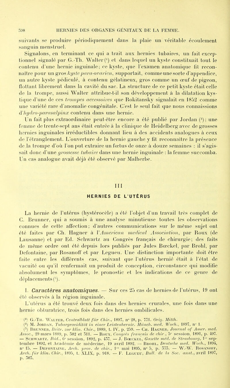 suivants se produire périodiquement dans la plaie un véritable écoulement sanguin menstruel. Signalons, en terminant ce qui a trait aux hernies tubaires, un fait excep- tionnel signalé par G.-Th. Walter(') et dans lequel un kyste constituait tout le contenu d'une hernie inguinale; ce kyste, que l'examen anatomique fit recon- naître pour un gros kys te para-ovarien, supportait, comme une sorte d'appendice, un autre kyste pédiculé, à contenu gélatineux, gros comme un œuf de pigeon, flottant librement dans la cavité du sac. La structure de ce petit kyste était celle de la trompe, aussi Walter attribue-t-il son développement à la dilatation kys- tique d'une de ces trompes accessoires que Rokitansky signalait en 1852 comme une variété rare d'anomalie congénitale. C'est le seul fait que nous connaissions d'hyilro-parasalpinx contenu dans une hernie. Un fait plus extraordinaire peut-être encore a été publié par Jordan (^) ; une femme de trente-sept ans était entrée à la clinique de Heidelberg avec de grosses hernies inguinales irréductibles donnant lieu à des accidents analogues à ceux de l'étranglement. L'ouverture de la hernie gauche y fit reconnaître la présence de la trompe d'où l'on put extraire un fœtus de onze à douze semaines : il s'agis- sait donc d'une grossesse tubaire dans une hernie inguinale : la femme succomba. Un cas analogue avait déjà été observé par Malherbe. III HERNIES DE L'UTÉRUS La hernie de l'utérus (hystérocèle) a été l'objet d'un travail très complet de C. Brunner, qui a soumis à une analyse minutieuse toutes les observations connues de cette affection; d'autres communications sur le même sujet ont été faites par Ch. Hagner à VAmerican médical Association, par Roux (de Lausanne) et par Ed. Schwartz au Congrès français de chirurgie; des faits de même ordre ont été depuis lors publiés par Jules Bœckel, par Brohl, par Defontaine, par Rosanolf et par Legueu. Une distinction importante doit être faite entre les diflerenls cas, suivant que l'utérus hernié était à l'état de vacuité ou qu'il renfermait un produit de conception, circonstance qui modifie absolument les symptômes, le pronostic et les indications de ce genre de déplacements f'). I. Caractères anatomiques. — Sur ces 25 cas de hernies de l'utérus, 19 ont été observés à la région inguinale. L'utérus a été trouvé deux fois dans des hernies crurales, une fois dans une hernie obturatrice, trois fois dans des hernies ombilicales. (») G.-Th. Walter, Centralbîatt fur Chir., 1897, n° 28, p. 771. Orig. Millh. (^) M. .Jordan, Tubargraviditàt in einer Leistenhernie. Miinch. med. Wocli., 1897, n 1. (5) Brunner, Deilr. zur klin. Chir., 1889, t. IV, p. 259. — Ch. Hagner, Journal of Amer. med. Assoc, 29 mars 1889, p. 302 et 311. — Roux, Congres français de chir., 5» session, 1891, p. 497. — Schwartz, Ibid., ù' session, 1892, p. 437. — J. Bœckel, Gazelle méd. de Slrasbourg, \ sep- tembre 1892, et Académie de médecine, 19 avril 1892. — Brohl, Dculsche med. Woch., 1894, n 15. — Defontaine, Arch. prov. de chir., l mai 1895, n» 5, p. 333. — W.-W. Rosanoff, Arch. fiir klin. Chir., 1895, t. XLIX, p. 918. — F. Legueu, Bull, de la Soc. anal., avril 1897, p. 503.