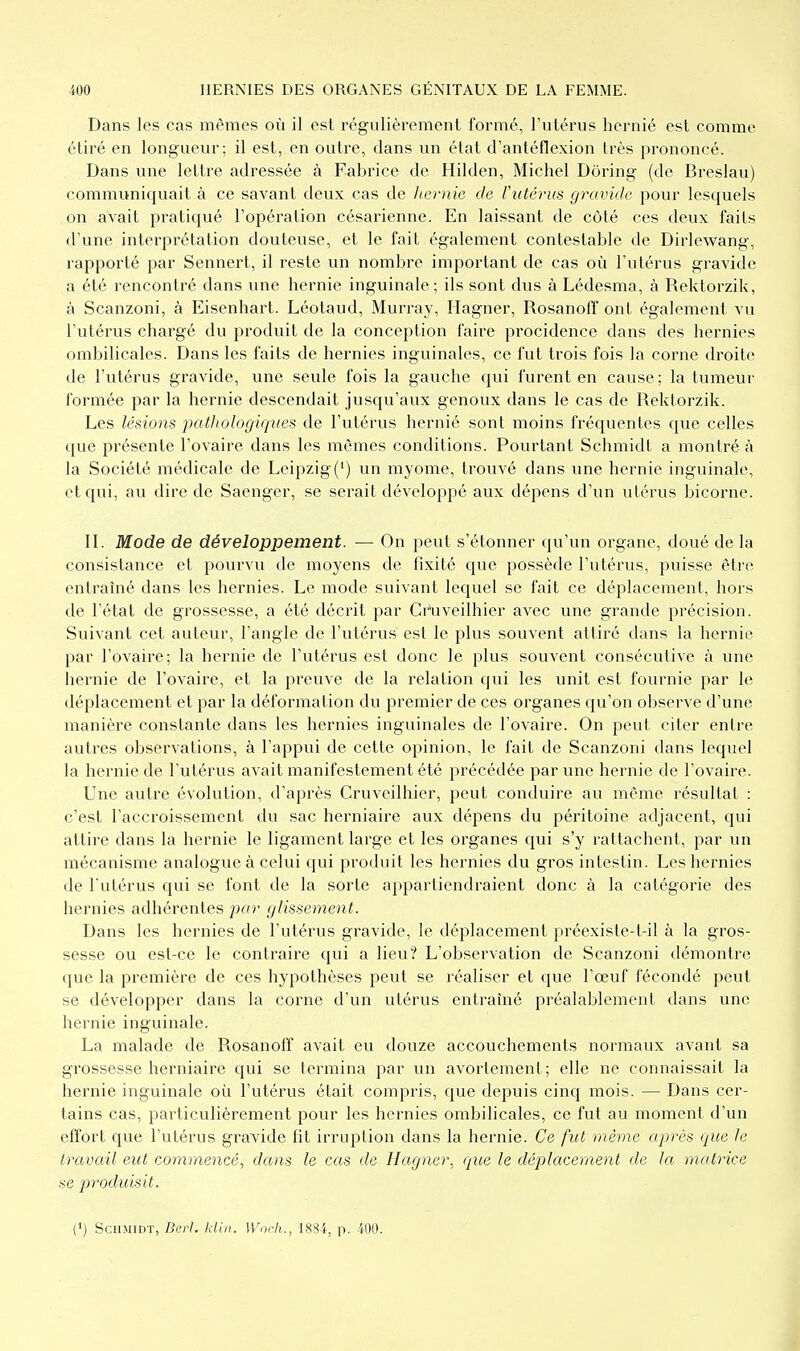 Dans les cas mêmes où il est régulièrement formé, l'utérus hornié est comme étiré en longueur; il est, en outre, dans un état d'anténexion très prononcé. Dans une lettre adressée à Fabrice de Hilden, Michel Dôring (de Breslau) communiquait à ce savant deux cas de liernie de l'utérus gravide pour lesquels on avait pratiqué l'opération césarienne. En laissant de côté ces deux faits d'une interprétation douteuse, et le fait également contestable de Dirlewang, rapporté par Sennert, il reste un nombre important de cas où l'utérus gravide a été rencontré dans une hernie inguinale; ils sont dus à Lédesma, à Rektorzik, à Scanzoni, à Eisenhart. Léotaud, Murray, Hagner, RosanofT ont également vu l'utérus chargé du produit de la conception faire procidence dans des hernies ombilicales. Dans les faits de hernies inguinales, ce fut trois fois la corne droite de l'utérus gravide, une seule fois la gauche c^ui furent en cause; la tumeur formée par la hernie descendait jusqu'aux genoux dans le cas de Rektorzik. Les lésions pathologiques de l'utérus hernié sont moins fréquentes que celles que présente l'ovaire dans les mêmes conditions. Pourtant Schmidt a montré à la Société médicale de Leipzig(') un myome, trouvé dans une hernie inguinale, et qui, au dire de Saenger, se serait développé aux dépens d'un utérus bicorne. IL Mode de développement. — On peut s'étonner qu'un organe, doué de la consistance et pourvu de moyens de fixité que possède l'utérus, puisse être entraîné dans les hernies. Le mode suivant lequel se fait ce déplacement, hors de l'état de grossesse, a été décrit par Gr\iveilhier avec une grande précision. Suivant cet auteur, l'angle de l'utérus est le plus souvent attiré dans la hernie par l'ovaire; la hernie de l'utérus est donc le plus souvent consécutive à une hernie de l'ovaire, et la preuve de la relation qui les unit est fournie par le déplacement et par la déformation du premier de ces organes qu'on observe d'une manière constante dans les hernies inguinales de l'ovaire. On peut citer entre autres observations, à l'appui de cette opinion, le fait de Scanzoni dans lequel la hernie de l'utérus avait manifestement été précédée par une hernie de l'ovaire. Une autre évolution, d'après Cruveilhier, peut conduire au même résultat : c'est l'accroissement du sac herniaire aux dépens du péritoine adjacent, qui attire dans la hernie le ligament large et les organes qui s'y rattachent, par un mécanisme analogue à celui c[ui produit les hernies du gros intestin. Les hernies de l'utérus qui se font de la sorte appartiendraient donc à la catégorie des hernies adhérentes par glissement. Dans les hernies de l'utérus gravide, le déplacement préexiste-t-il à la gros- sesse ou est-ce le contraire qui a lieu? L'observation de Scanzoni démontre que la première de ces hypothèses peut se réaliser et que l'œuf fécondé peut se développer dans la corne d'un utérus entraîné préalablement dans une hernie inguinale. La malade de Rosanoff avait eu douze accouchements normaux avant sa grossesse herniaire qui se termina par un avorlement; elle ne connaissait la hernie inguinale où l'utérus était compris, que depuis cinq mois. — Dans cer- tains cas, particulièrement pour les hernies ombilicales, ce fut au moment d'un effort que l'utérus gravide fit irruption dans la hernie. Ce fut même après que le travail eut commencé, dans le cas de Hagner, que le déplacement de la matrice se produisit. (») Schmidt, Berl. klin. Worh., 1884, p. 400.