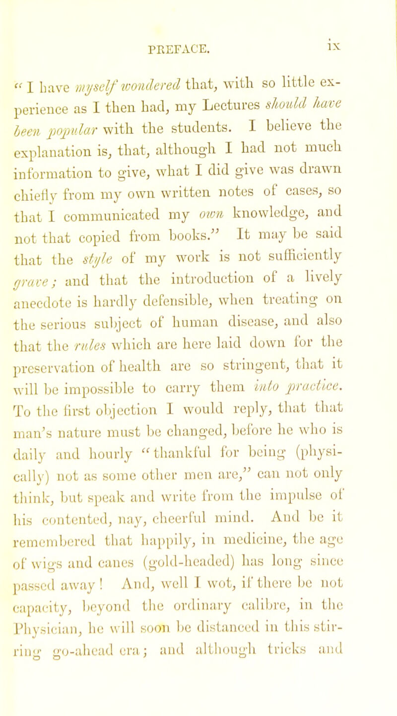  I have unjself loondered that, with so little ex- perience as I then had, my Lectures slmdd have heen popular with the students. I believe the explanation is, that, although I had not much information to give, what I did give was drawn chiefly from my own written notes of cases, so that I communicated my own knowledge, and not that copied from books. It may be said that the stiih of my work is not suflticiently (jrave; and that the introduction of a lively anecdote is hardly defensible, when treating on the serious subject of human disease, and also that the rales which are here laid down for the preservation of health are so stringent, that it will be impossible to carry them iiUo practice. To the first ol)jection I would reply, that that man's nature must be changed, before he who is daily and hourly thankful for being (physi- cally) not as some other men are, can not only thinlc, but speak and write from the impulse oi' his contented, nay, cheerful mind. And be it remembered that happily, in medicine, the age of wigs and canes (gold-headed) has long since passed away ! And, well I wot, if there be not capacity, beyond the ordinary caliljre, in tlic Physician, he will soon l)e distanced in this stir- riu- o-o-ahead era,: and althoUL'h tricks and