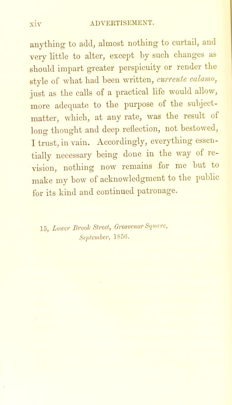 anything to add, almost nothing to curtail, and very little to alter, except by such changes as should impart greater perspicuity or render the style of what had been written, currente calamo, just as the calls of a practical life would allow, more adequate to the purpose of the subject- matter, which, at any rate, was the result of long thought and deep reflection, not bestowed, I trust, in vain. Accordingly, everything essen- tially necessary being done in the way of re- vision, nothing now remains for me but to make my bow of acknowledgment to the pubhc for its kind and continued patronage. 15, Lower Brool Street, Grosvenor Square, September, 1S56.