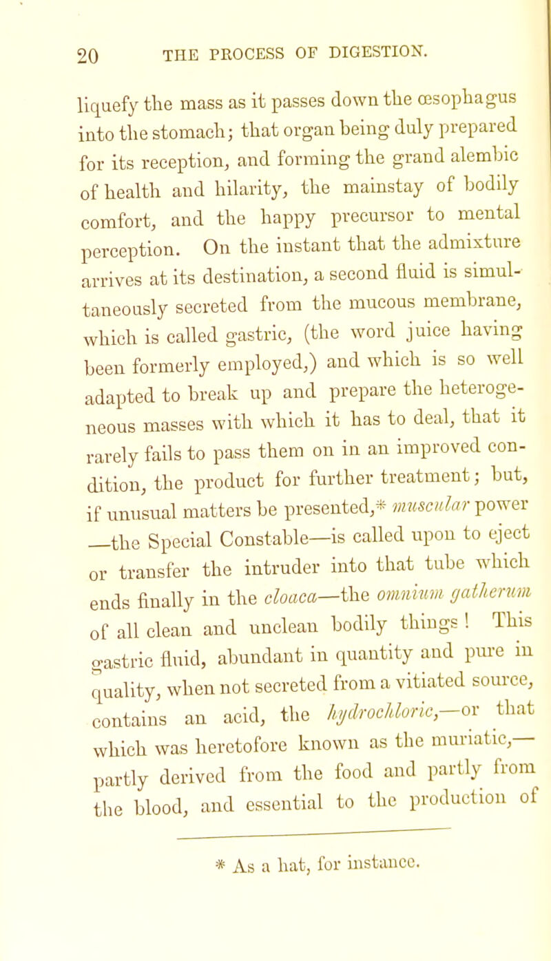 liquefy the mass as it passes down the oesophagus into the stomach; that organ being duly prepared for its reception, and forming the grand alembic of health and hilarity, the mainstay of bodily comfort, and the happy precursor to mental perception. On the instant that the admixture arrives at its destination, a second fluid is simul- taneously secreted from the mucous membrane, which is called gastric, (the word juice having been formerly employed,) and which is so well adapted to break up and prepare the heteroge- neous masses with which it has to deal, that it rarely fails to pass them on in an improved con- dition, the product for further treatment; but, if unusual matters be presented,* muscular power —the Special Constable—is called upon to eject or transfer the intruder into that tube which ends finally in the cloaca—i^Q omnium gatherum of all clean and unclean bodily things ! This gastric fluid, abundant in quantity and pure in quality, when not secreted from a vitiated source, contains an acid, the hjdfOcUoric-ox that which was heretofore known as the muriatic,— partly derived from the food and partly from the blood, and essential to the production of * As a hat, for instance.