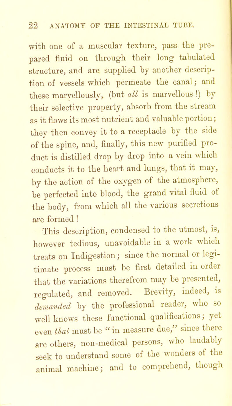 with one of a muscular texture, pass the pre- pared fluid on through their long tabulated structure, and are supplied by another descrip- tion of vessels which permeate the canal; and these marvellously, (but all is marvellous !) by their selective property, absorb from the stream as it flows its most nutrient and valuable portion; they then convey it to a receptacle by the side of the spine, and, finally, this new purified pro- duct is distilled drop by drop into a vein which conducts it to the heart and lungs, that it may, by the action of the oxygen of the atmosphere, be perfected into blood, the grand vital fluid of the body, from which all the various secretions are formed ! This description, condensed to the utmost, is, however tedious, unavoidable in a work which treats on Indigestion; since the normal or legi- timate process must be first detailed in order that the variations therefrom may be presented, regulated, and removed. Brevity, indeed, is demanded by the professional reader, who so well knows these functional qualifications; yet even tlat must be  in measure due, since there are others, non-medical persons, who laudably seek to understand some of the wonders of the animal machine; and to comprehend, though