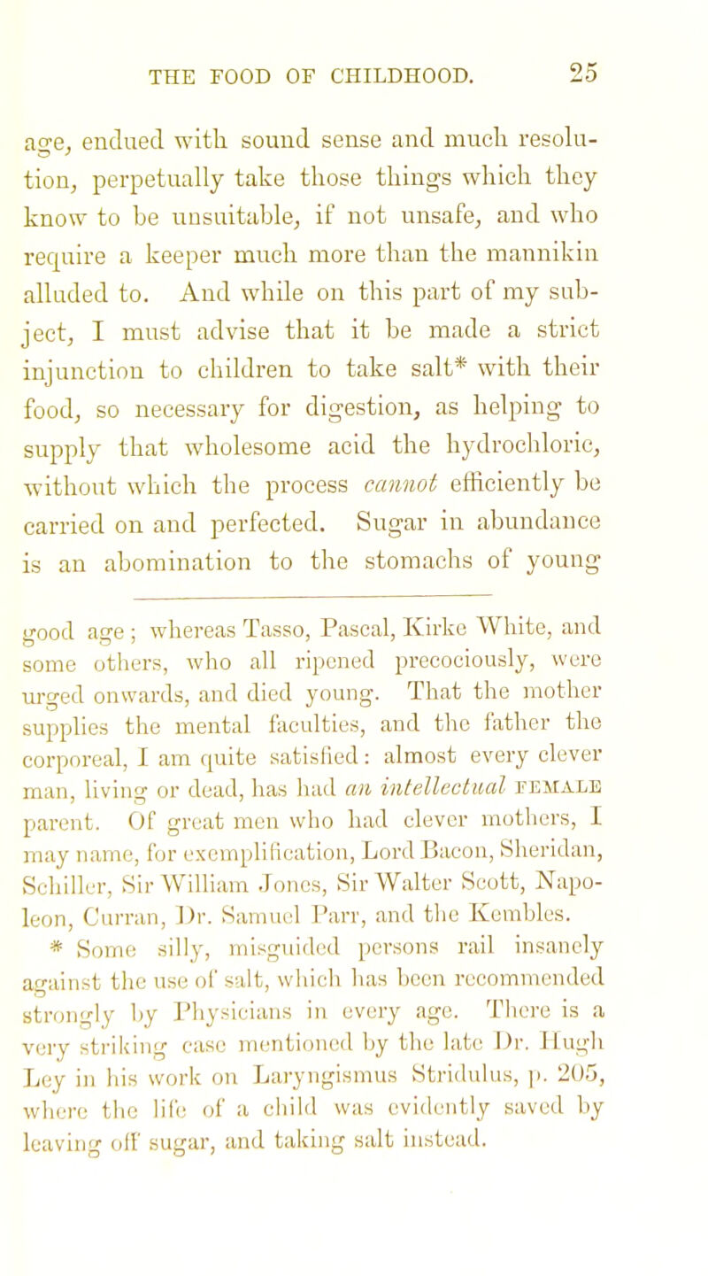 a2;e, endued with sound sense and much resoki- tion, perpetually take those things which they know to be unsuitable, if not unsafe, and who require a keeper much more than the mannikin alluded to. And while on this part of my sub- ject, I must advise that it be made a strict injunction to children to take salt* with their food, so necessary for digestion, as helping to supply that wholesome acid the hydrochloric, without which the process cannot efficiently be carried on and perfected. Sugar in abundance is an abomination to the stomachs of young good age ; wliereas Tasso, Pascal, Kirke White, and some others, who all ripened precociously, were urged onwards, and died young. That the mother supplies the mental faculties, and the father the corporeal, I am quite satisfied: almost every clever man, living or dead, has liad an intellcctml temale parent. Of great men who had clever mothers, I may name, for exemplification. Lord Bacon, Sheridan, Schiller, Sir William Jones, Sir Walter Scott, Napo- leon, Curran, ])r. Samuel Parr, and tlie Kcmbles. * Some silly, misguided persons rail insanely against the use of salt, which has been recommended strongly hy Physicians in every age. There is a very striking case numtioned by the late Dr. Kugh Ley in his work on Laryngismus Stridulus, ]>. 205, where the life of a child was evidently saved by leaving off sugar, and taking salt instead.