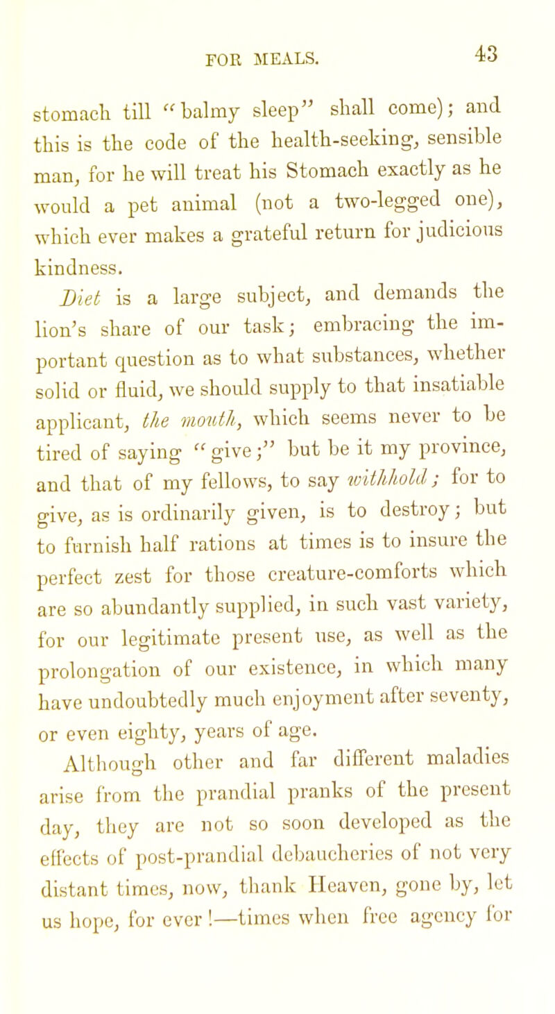 FOR MEALS. stomach till ''balmy sleep shall come); and this is the code of the health-seeking, sensible man, for he will treat his Stomach exactly as he would a pet animal (not a two-legged one), which ever makes a grateful return for judicious kindness. Diet is a large subject, and demands the lion's share of our task; embracing the im- portant question as to what substances, whether solid or fluid, we should supply to that insatiable applicant, the mouth, which seems never to be tired of saying  give; but be it my province, and that of my fellows, to say withhold; for to give, as is ordinarily given, is to destroy; but to furnish half rations at times is to insure the perfect zest for those creature-comforts which are so abundantly supplied, in such vast variety, for our legitimate present use, as well as the prolongation of our existence, in which many have undoubtedly much enjoyment after seventy, or even eighty, years of age. Although other and far diff'erent maladies arise from the prandial pranks of the present day, they are not so soon developed as the effects of post-prandial debaucheries of not very distant times, now, thank Heaven, gone by, let us hope, for ever '.—times when free agency for