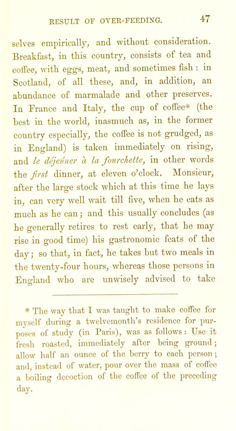 selves empirically, and without consideration. Breakfast, in this country, consists of tea and coffee, with eggs, meat, and sometimes fish : in Scotland, of all these, and, in addition, an abundance of marmalade and other preserves. In France and Italy, the cup of coffee* (the best in the world, inasmuch as, in the former country especially, the coffee is not grudged, as in England) is taken immediately on rising, and le dejeuner a la fowchette, in other words the first dinner, at eleven o'clock. Monsieur, after the large stock which at this time he lays in, can very well wait till five, when he eats as much as he can; and this usually concludes (as he generally retires to rest early, that he may rise in good time) his gastronomic feats of the day; so that, in fact, he takes but two meals in the twenty-four hours, whereas those persons in England who are nnwisely advised to take * The way that I was taught to make coffee for myself during a twelvemonth's residence for pur- poses of study (in Paris), was as follows : Use it fresh roasted, immediately after being ground; allow half an ounce of the berry to each person; and, instead of water, pour over the mass of coffee a boiling decoction of the coffee of the preceding day.