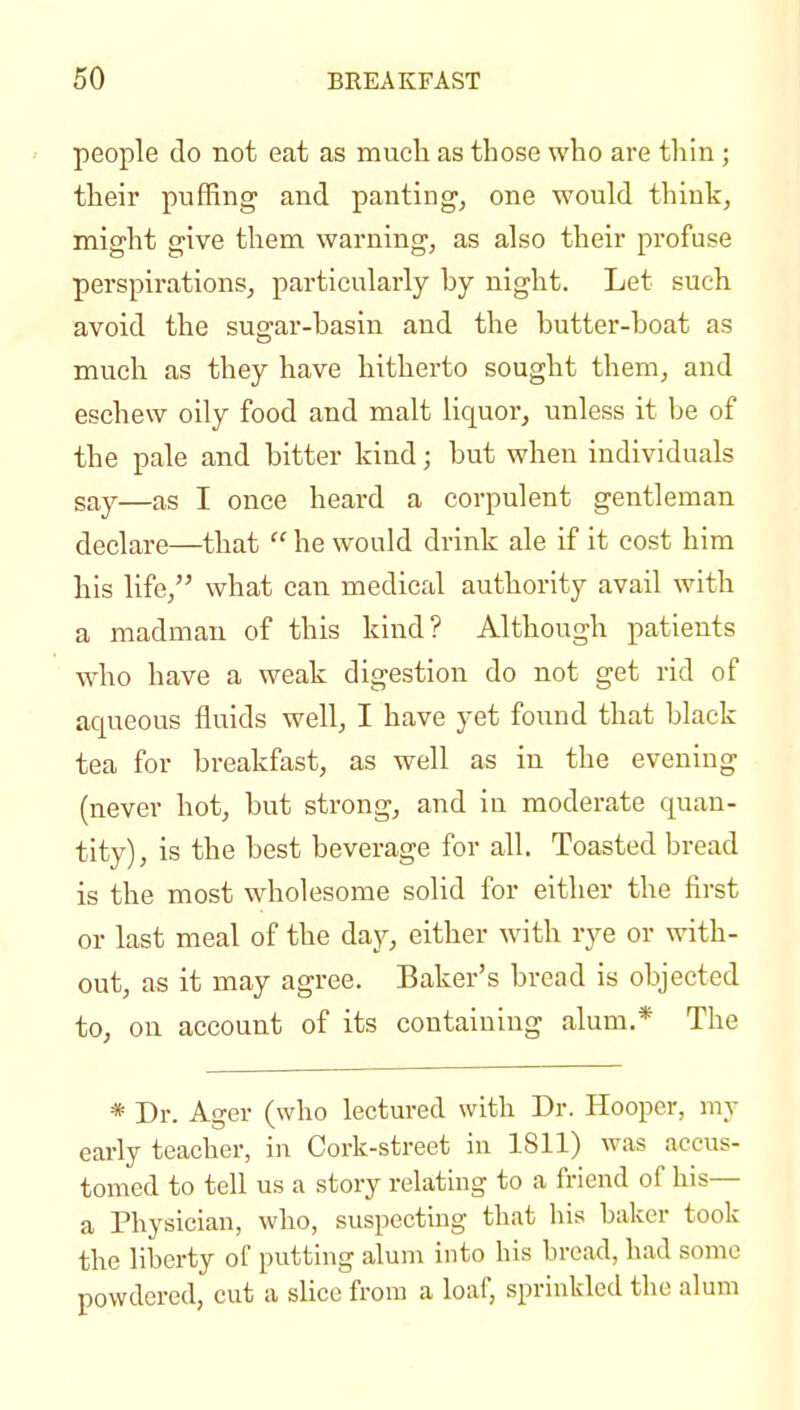 people do not eat as much as those who are thin ; their pufRng and panting, one would think, might give them warning, as also their profuse perspirations, particularly by night. Let such avoid the sugar-basin and the butter-boat as much as they have hitherto sought them, and eschew oily food and malt liquor, unless it be of the pale and bitter kind; but when individuals say—as I once heard a corpulent gentleman declare—that  he would drink ale if it cost him his life, what can medical authority avail with a madman of this kind? Although patients who have a weak digestion do not get rid of aqueous fluids well, I have yet found that black tea for breakfast, as well as in the evening (never hot, but strong, and iu moderate quan- tity), is the best beverage for all. Toasted bread is the most wholesome solid for either the first or last meal of the day, either with rye or with- out, as it may agree. Baker's bread is objected to, on account of its containing alum.* The * Dr. Agar (who lectured with Dr. Hooper, my early teacher, in Cork-street in 1811) was accus- tomed to tell us a story relating to a friend of his— a Physician, who, suspecting that his baker took the liberty of putting alum into his bread, had some powdered, cut a slice from a loaf, sprinkled the alum