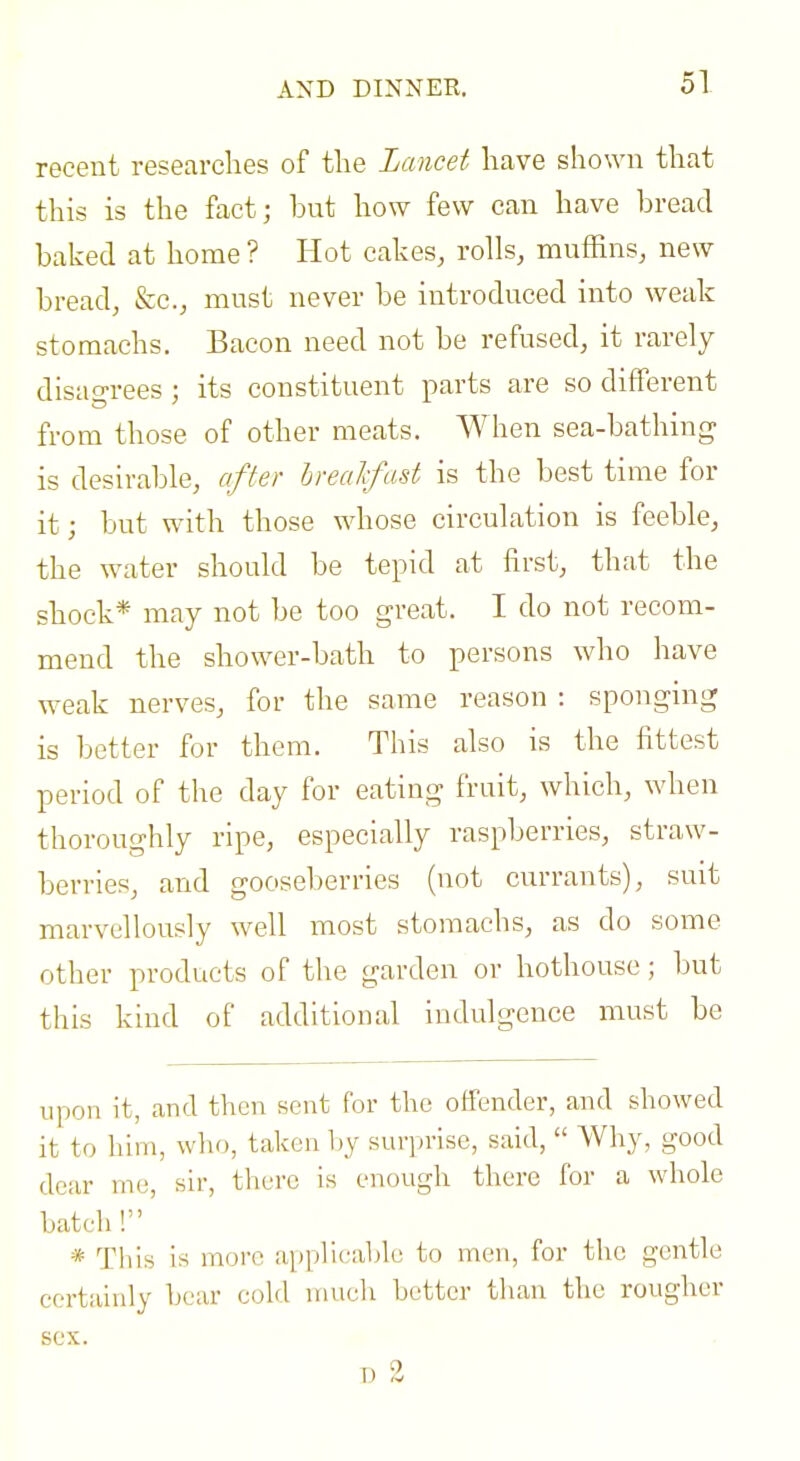 AND DINNER. recent researelies of the Lancet liave shown that this is the fact; but how few can have bread baked at home ? Hot cakes, rolls, muffins, new bread, &c., must never be introduced into weak stomachs. Bacon need not be refused, it rarely disagrees ; its constituent parts are so different from those of other meats. When sea-bathing is desirable, offer breakfast is the best time for it; but with those whose circulation is feeble, the water should be tepid at first, that the shock* may not be too great. I do not recom- mend the shower-bath to persons who have weak nerves, for the same reason : sponging is better for them. This also is the fittest period of the day for eating fruit, which, when thoroughly ripe, especially raspberries, straw- berries, and gooseberries (not currants), suit marvellously well most stomachs, as do some other products of the garden or hothouse; but this kind of additional indulgence must be upon it, and then sent for the offender, and showed it to him, wIkj, taken Ijy surprise, said,  Why, good dear me, sir, there is enough there for a whole batch ! * This is more applicable to men, for the gentle certainly bear cold mucli better than the rougher sex. T) 2