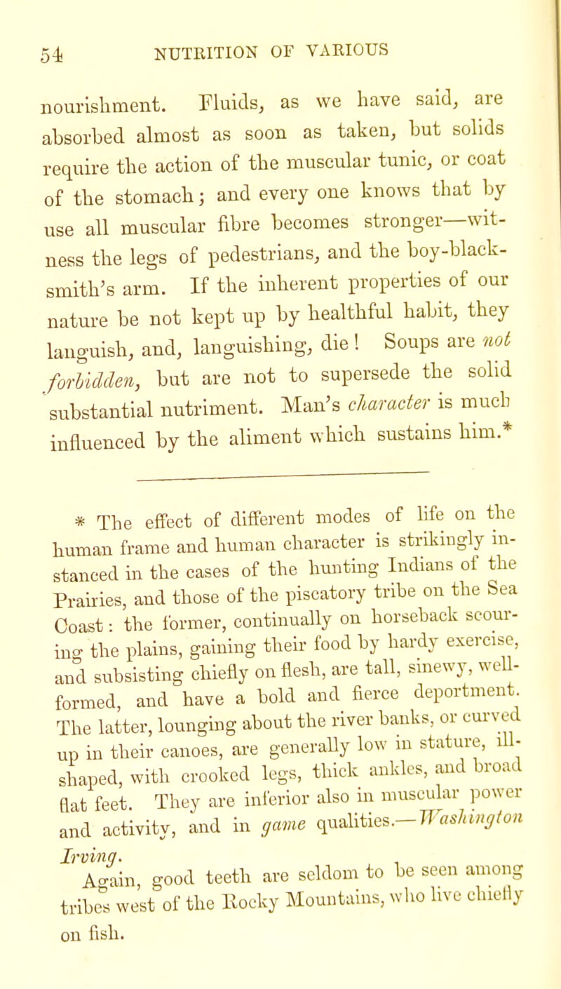 nourislitnent. Pluids, as we have said, are absorbed almost as soon as taken, but sobds require the action of the muscular tunic, or coat of the stomach; and every one knows that by use all muscular fibre becomes stronger—wit- ness tlie legs of pedestrians, and the boy-black- smith's arm. If the inherent properties of our nature be not kept up by bealthful habit, they languish, and, languishing, die ! Soups are not forlidden, but are not to supersede the solid substantial nutriment. Man's character is much influenced by the aliment which sustains liim.* * The effect of different modes of life on the human frame and human character is strikingly in- stanced in the cases of the hunting Indians of the Prairies, and those of the piscatory tribe on the Sea Coast • the former, continually on horseback scour- ing the plains, gaining their food by hardy exercise, and subsisting chiefly on flesh, are tall, smewy, well- formed, and have a bold and fierce deportment The latter, lounghig about the river banks, or cm-ved up in their canoes, are generaUy low m stature, lil- shaped, with crooked legs, thick ankles, and broad flat feet They are inierior also in muscular power and activity, and in game ^x^^m^^.-Waslungton Irving. , , Ao-aln good teeth are seldom to be seen among tribe^'s west of the Kocky Mountains, who live chiefly on fish.