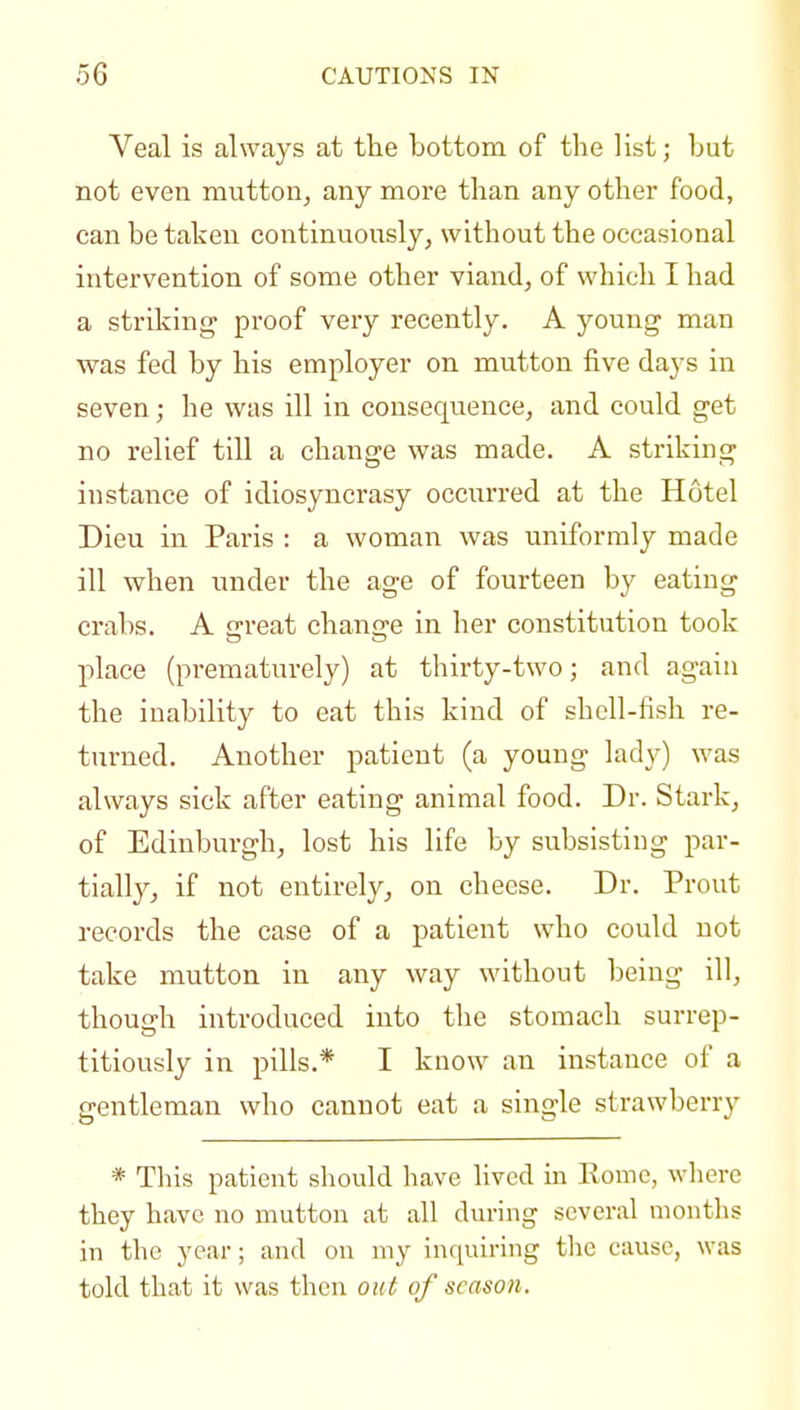 Veal is always at tlie bottom of the list; Lut not even mutton, any more than any other food, can be taken continuously, without the occasional intervention of some other viand, of which I had a striking proof very recently. A young man vs^as fed by his employer on mutton five days in seven; he was ill in consequence, and could get no relief till a change was made. A striking instance of idiosyncrasy occurred at the Hotel Dieu in Paris : a woman was uniformly made ill when under the age of fourteen by eating crabs. A threat chansre in her constitution took place (prematurely) at thirty-two; and again the inability to eat this kind of shell-fish re- turned. Another patient (a young lady) was always sick after eating animal food. Dr. Stark, of Edinburgh, lost his life by subsisting par- tially, if not entirely, on cheese. Dr. Prout records the case of a patient who could not take mutton in any way without being ill, though introduced into the stomach surrep- titiously in pills.* I know an instance of a gentleman who cannot eat a single strawberry * This patient should have lived in Eomo, where they have no n^utton at all during several montlis in the year; and on my inquiring the cause, was told that it was then out of season.