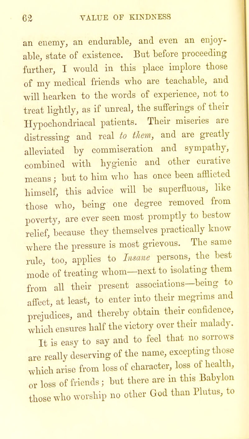 an enemy, an endurable, and even an enjoy- able, state of existence. But before proceeding further, I would in this place implore those of my medical friends who are teachable, and will hearken to the words of experience, not to treat lightly, as if unreal, the sufferings of their Hypochondriacal patients. Their miseries are distressing and real to them, and are greatly alleviated by commiseration and sympathy, combined with hygienic and other curative means ; but to him who has once been afflicted himself, this advice will be superfluous, like those who, being one degree removed from poverty, are ever seen most promptly to bestow relief, because they themselves practically know where the pressure is most grievous. The same rule, too, applies to Insane persons, the best mode of treating whom—next to isolating them from all their present associations—being to affect, at least, to enter into their megrims and prejudices, and thereby obtain their confidence, which ensures half the victory over their malady. It is easy to say and to feel that no sorrows are really deserving of the name, excepting those which arise from loss of character, loss of health, or loss of friends; but there are in this Babylon those who worship no other God than Plutus, to