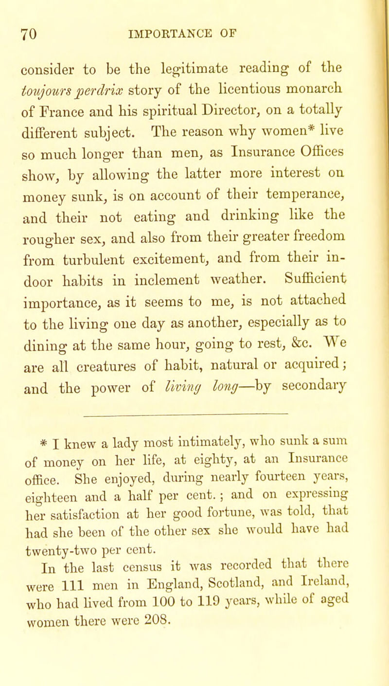 consider to be the legitimate reading of the toujouTS perclrix story of the licentious monarch of France and his spiritual Director, on a totally different subject. The reason why women* live so much longer than men, as Insurance Offices show, by allowing the latter more interest on money sunk, is on account of their temperance, and their not eating and drinking like the rougher sex, and also from their greater freedom from turbulent excitement, and from their in- door habits in inclement weather. Sufficient importance, as it seems to me, is not attached to the living one day as another, especially as to dining at the same hour, going to rest, &c. We are all creatures of habit, natural or acquired; and the power of living long—by secondary * I knew a lady most intimately, who sunk a sum of money on her life, at eighty, at an Insurance office. She enjoyed, din-ing nearly fourteen years, eighteen and a half per cent. ; and on expressing her satisfaction at her good fortune, was told, that had she been of the other sex she would have had twenty-two per cent. In the last census it was recorded that there were 111 men in England, Scotland, and Ireland, who had lived from 100 to 119 years, whde of aged women there were 208.