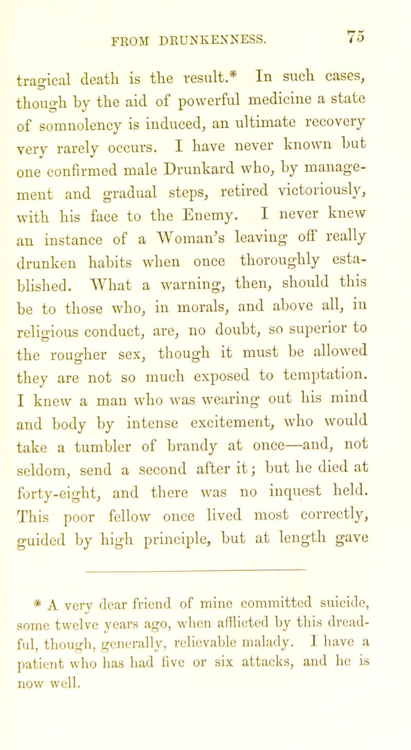 FROM DRUNKENNESS. trao-ical death is the result * In such cases, though by the aid of powerful medicine a state of somnolency is induced, an ultimate recovery very rarely occurs. I have never known but one confirmed male Drunkard who, by manage- ment and gradual steps, retired victorioush^, with his face to the Enemy. I never knew an instance of a Woman's leaving off really drunken habits when once thoroughly esta- blished. What a w^arning, then, should this be to those who, in morals, and above all, in relicpious conduct, are, no doubt, so superior to the rougher sex, though it must be allowed they are not so much exposed to temptation. I knew a man who was wearing out his mind and body by intense excitement, who would take a tumbler of brandy at once—and, not seldom, send a second after it; but he died at forty-eight, and there was no inquest held. This poor fellow once lived most correctly, guided by high principle, but at length gave * A very dear friend of mine committed suicide, some twelve years ago, when afflicted by this dread- ful, tliough, generally, refievable malady. 1 liave a patient who has liad five or six attacks, and he is now well.