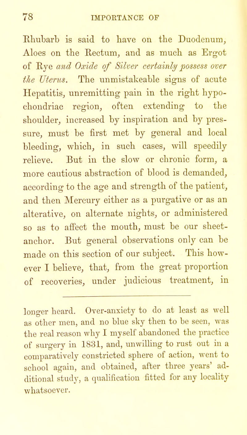 Rhubarb is said to have on the Duodenum, Aloes on the Rectum, and as much as Ergot of Rye and Oxide of Silver certainly possess over the Uterus. The unmistakeable signs of acute Hepatitis, unremitting pain in the right hypo- chondriac region, often extending to the shoulder, increased by inspiration and by pres- sure, must be first met by general and local bleeding, which, in such cases, will speedily relieve. But in the slow or chronic form, a more cautious abstraction of blood is demanded, according to the age and strength of the patient, and then Mercury either as a purgative or as an alterative, on alternate nights, or administered so as to affect the mouth, must be our sheet- anchor. But general observations only can be made on this section of our subject. This how- ever I believe, that, from the great proportion of recoveries, under judicious treatment, in longer heard. Over-anxiety to do at least as well as other men, and no blue sky then to be seen, was the real reason why I myself abandoned the practice of surgery in 1831, and, unwiUing to rust out in a comparatively constricted sphere of action, went to school again, and obtained, after three years' ad- ditional study, a qualification fitted for any locality whatsoever.