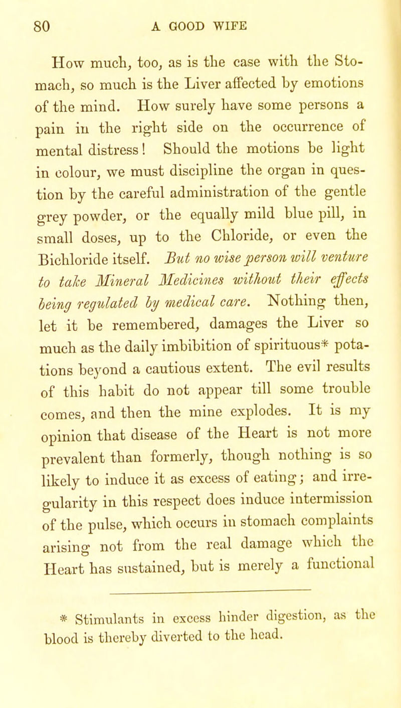 How much, too, as is the case with the Sto- mach, so much is the Liver affected by emotions of the mind. How surely have some persons a pain in the right side on the occurrence of mental distress! Should the motions be light in colour, we must discipline the organ in ques- tion by the careful administration of the gentle grey powder, or the equally mild blue pill, in small doses, up to the Chloride, or even the Bichloride itseK. But no wise person will venture to take Mineral Medicines witJiout their effects heing regulated by medical care. Nothing then, let it be remembered, damages the Liver so much as the daily imbibition of spirituous* pota- tions beyond a cautious extent. The evil results of this habit do not appear till some trouble comes, and then the mine explodes. It is my opinion that disease of the Heart is not more prevalent than formerly, though nothing is so likely to induce it as excess of eating; and irre- gularity in this respect does induce intermission of the pulse, which occurs in stomach complaints arising not from the real damage which the Heart has sustained, but is merely a functional * Stimulants in excess hinder digestion, as the blood is thereby diverted to the head.