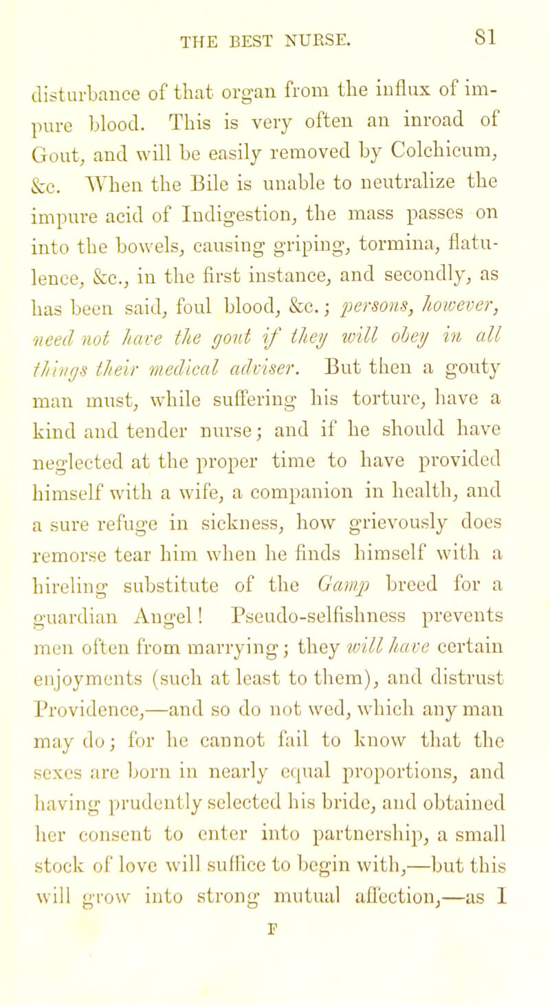 THE BEST NURSE. disturbance of that organ from the influx of im- pure blood. This is very often an inroad of Gout, and will be easily removed by Colchicum, &e. Vihen the Bile is unable to neutralize the impure acid of Indigestion, the mass passes on into the bowels, causing griping, tormina, flatu- lence, &c., in the first instance, and secondly, as has been said, foul blood, &c.; persons, hoioever, need not Iiave the gout if they ivill ohey in all tilings their medical adviser. But then a gouty man must, while suffering his torture, have a kind and tender nurse; and if he should have neglected at the proper time to have provided himself with a wife, a companion in health, and a sure refuge in sickness, how grievously does remorse tear him when he finds himself with a hireling substitute of the Gariij') breed for a guardian Angel! Pseudo-selfishness prevents men often from marrying; they ivillhave certain enjoyments (such at least to them), and distrust Providence,—and so do not wed, which any man may do; for he cannot fail to know that the sexes are born in nearly equal proportions, and having prudently selected his bride, and obtained her consent to enter into partnership, a small stock of love will suffice to begin with,—but this will grow into strong mutual afl'ectionj—as I p